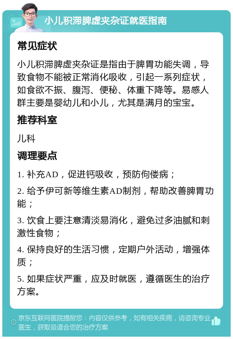 小儿积滞脾虚夹杂证就医指南 常见症状 小儿积滞脾虚夹杂证是指由于脾胃功能失调，导致食物不能被正常消化吸收，引起一系列症状，如食欲不振、腹泻、便秘、体重下降等。易感人群主要是婴幼儿和小儿，尤其是满月的宝宝。 推荐科室 儿科 调理要点 1. 补充AD，促进钙吸收，预防佝偻病； 2. 给予伊可新等维生素AD制剂，帮助改善脾胃功能； 3. 饮食上要注意清淡易消化，避免过多油腻和刺激性食物； 4. 保持良好的生活习惯，定期户外活动，增强体质； 5. 如果症状严重，应及时就医，遵循医生的治疗方案。