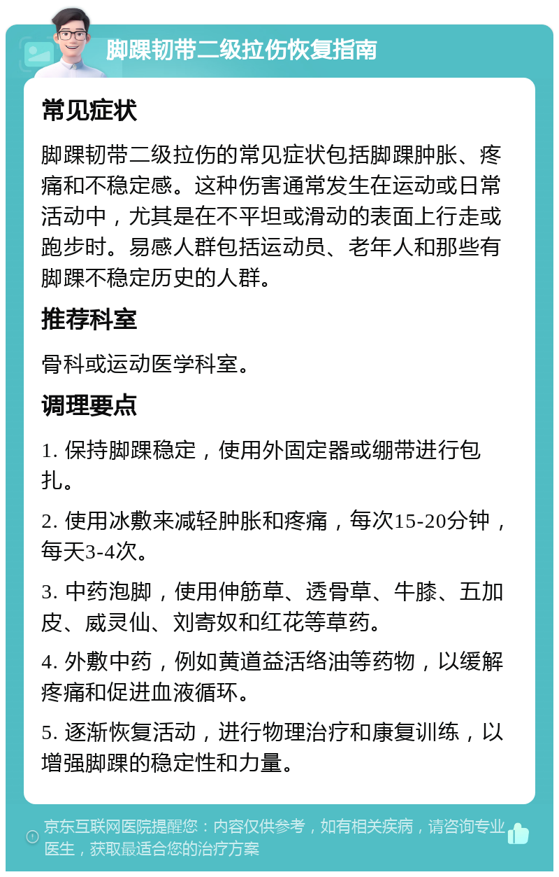 脚踝韧带二级拉伤恢复指南 常见症状 脚踝韧带二级拉伤的常见症状包括脚踝肿胀、疼痛和不稳定感。这种伤害通常发生在运动或日常活动中，尤其是在不平坦或滑动的表面上行走或跑步时。易感人群包括运动员、老年人和那些有脚踝不稳定历史的人群。 推荐科室 骨科或运动医学科室。 调理要点 1. 保持脚踝稳定，使用外固定器或绷带进行包扎。 2. 使用冰敷来减轻肿胀和疼痛，每次15-20分钟，每天3-4次。 3. 中药泡脚，使用伸筋草、透骨草、牛膝、五加皮、威灵仙、刘寄奴和红花等草药。 4. 外敷中药，例如黄道益活络油等药物，以缓解疼痛和促进血液循环。 5. 逐渐恢复活动，进行物理治疗和康复训练，以增强脚踝的稳定性和力量。