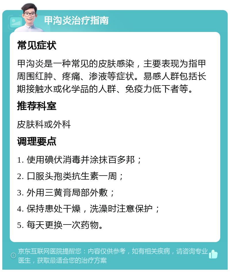 甲沟炎治疗指南 常见症状 甲沟炎是一种常见的皮肤感染，主要表现为指甲周围红肿、疼痛、渗液等症状。易感人群包括长期接触水或化学品的人群、免疫力低下者等。 推荐科室 皮肤科或外科 调理要点 1. 使用碘伏消毒并涂抹百多邦； 2. 口服头孢类抗生素一周； 3. 外用三黄膏局部外敷； 4. 保持患处干燥，洗澡时注意保护； 5. 每天更换一次药物。