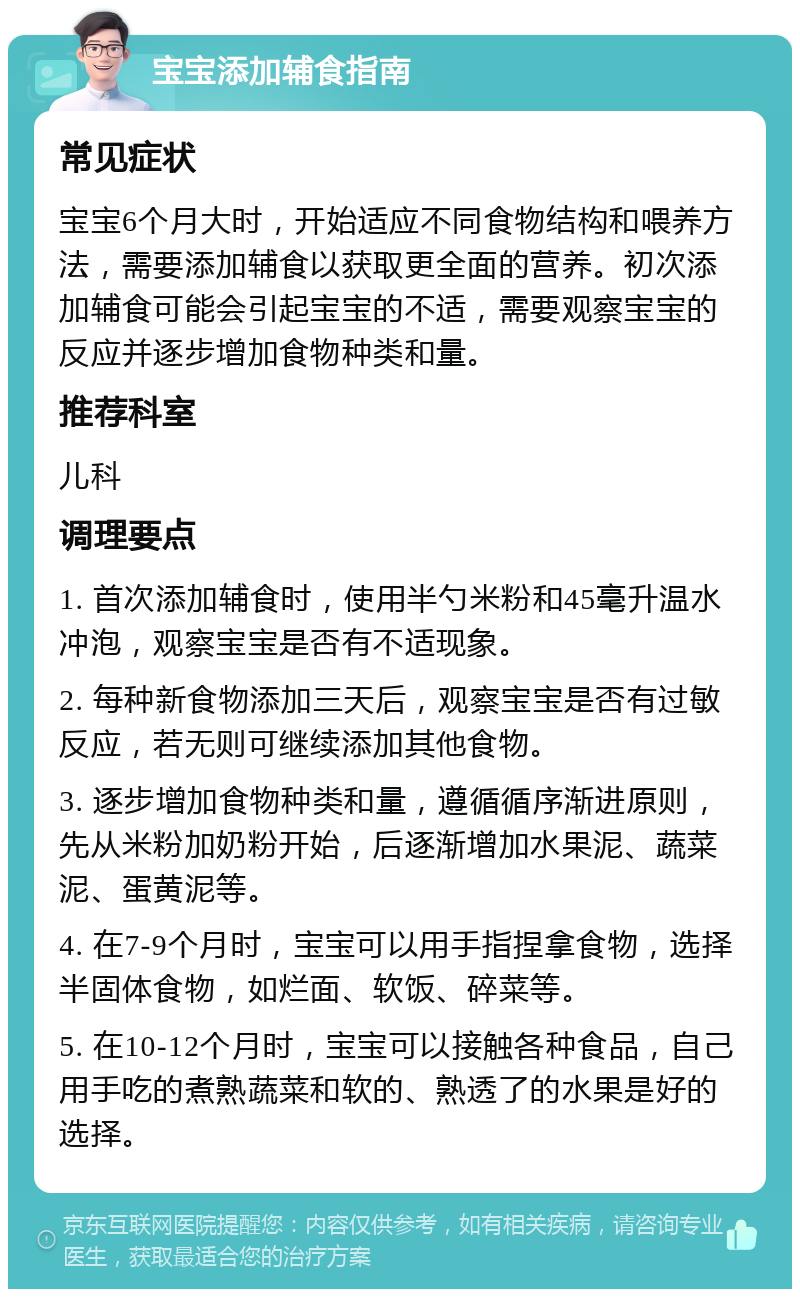 宝宝添加辅食指南 常见症状 宝宝6个月大时，开始适应不同食物结构和喂养方法，需要添加辅食以获取更全面的营养。初次添加辅食可能会引起宝宝的不适，需要观察宝宝的反应并逐步增加食物种类和量。 推荐科室 儿科 调理要点 1. 首次添加辅食时，使用半勺米粉和45毫升温水冲泡，观察宝宝是否有不适现象。 2. 每种新食物添加三天后，观察宝宝是否有过敏反应，若无则可继续添加其他食物。 3. 逐步增加食物种类和量，遵循循序渐进原则，先从米粉加奶粉开始，后逐渐增加水果泥、蔬菜泥、蛋黄泥等。 4. 在7-9个月时，宝宝可以用手指捏拿食物，选择半固体食物，如烂面、软饭、碎菜等。 5. 在10-12个月时，宝宝可以接触各种食品，自己用手吃的煮熟蔬菜和软的、熟透了的水果是好的选择。