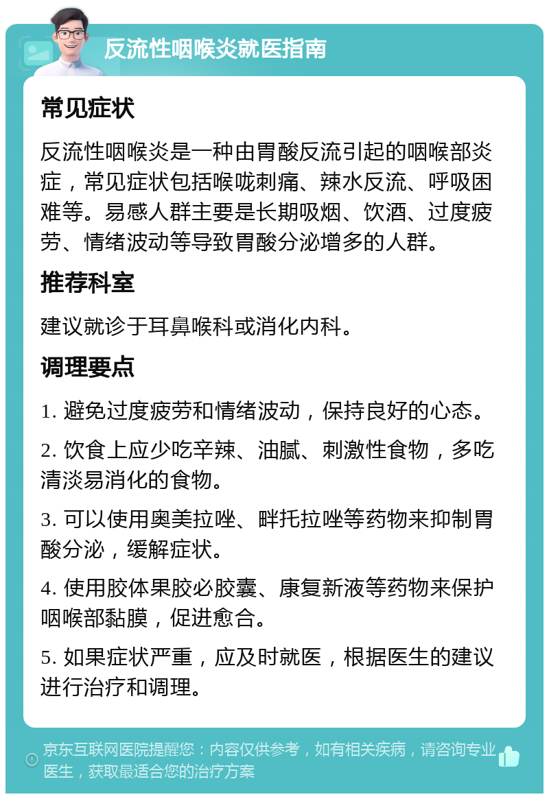 反流性咽喉炎就医指南 常见症状 反流性咽喉炎是一种由胃酸反流引起的咽喉部炎症，常见症状包括喉咙刺痛、辣水反流、呼吸困难等。易感人群主要是长期吸烟、饮酒、过度疲劳、情绪波动等导致胃酸分泌增多的人群。 推荐科室 建议就诊于耳鼻喉科或消化内科。 调理要点 1. 避免过度疲劳和情绪波动，保持良好的心态。 2. 饮食上应少吃辛辣、油腻、刺激性食物，多吃清淡易消化的食物。 3. 可以使用奥美拉唑、畔托拉唑等药物来抑制胃酸分泌，缓解症状。 4. 使用胶体果胶必胶囊、康复新液等药物来保护咽喉部黏膜，促进愈合。 5. 如果症状严重，应及时就医，根据医生的建议进行治疗和调理。