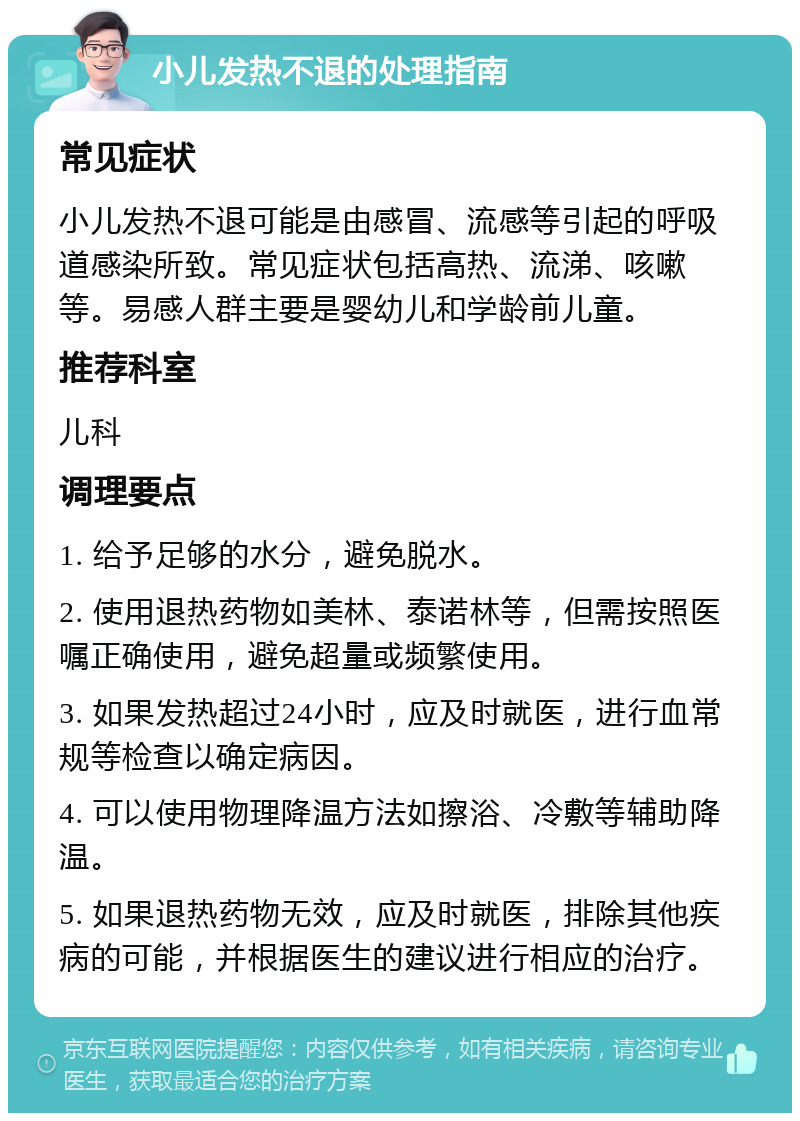 小儿发热不退的处理指南 常见症状 小儿发热不退可能是由感冒、流感等引起的呼吸道感染所致。常见症状包括高热、流涕、咳嗽等。易感人群主要是婴幼儿和学龄前儿童。 推荐科室 儿科 调理要点 1. 给予足够的水分，避免脱水。 2. 使用退热药物如美林、泰诺林等，但需按照医嘱正确使用，避免超量或频繁使用。 3. 如果发热超过24小时，应及时就医，进行血常规等检查以确定病因。 4. 可以使用物理降温方法如擦浴、冷敷等辅助降温。 5. 如果退热药物无效，应及时就医，排除其他疾病的可能，并根据医生的建议进行相应的治疗。