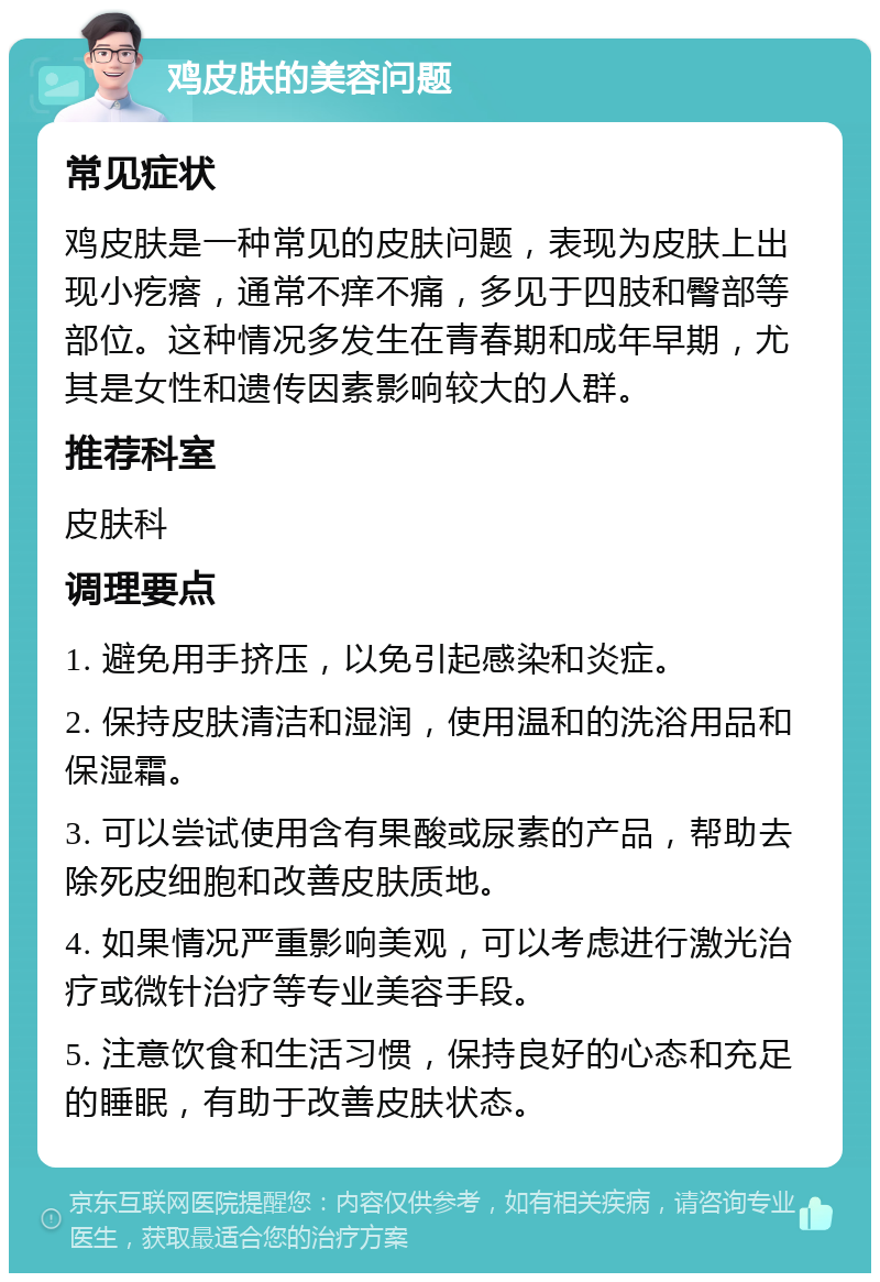 鸡皮肤的美容问题 常见症状 鸡皮肤是一种常见的皮肤问题，表现为皮肤上出现小疙瘩，通常不痒不痛，多见于四肢和臀部等部位。这种情况多发生在青春期和成年早期，尤其是女性和遗传因素影响较大的人群。 推荐科室 皮肤科 调理要点 1. 避免用手挤压，以免引起感染和炎症。 2. 保持皮肤清洁和湿润，使用温和的洗浴用品和保湿霜。 3. 可以尝试使用含有果酸或尿素的产品，帮助去除死皮细胞和改善皮肤质地。 4. 如果情况严重影响美观，可以考虑进行激光治疗或微针治疗等专业美容手段。 5. 注意饮食和生活习惯，保持良好的心态和充足的睡眠，有助于改善皮肤状态。