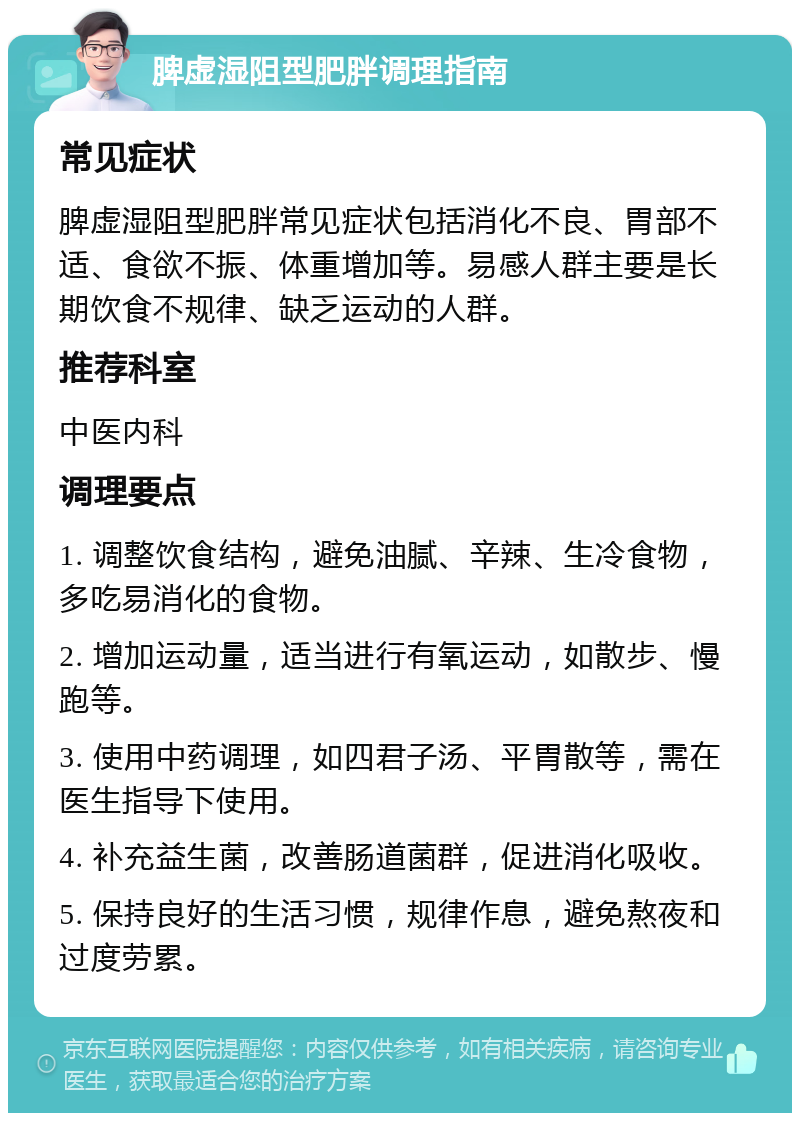 脾虚湿阻型肥胖调理指南 常见症状 脾虚湿阻型肥胖常见症状包括消化不良、胃部不适、食欲不振、体重增加等。易感人群主要是长期饮食不规律、缺乏运动的人群。 推荐科室 中医内科 调理要点 1. 调整饮食结构，避免油腻、辛辣、生冷食物，多吃易消化的食物。 2. 增加运动量，适当进行有氧运动，如散步、慢跑等。 3. 使用中药调理，如四君子汤、平胃散等，需在医生指导下使用。 4. 补充益生菌，改善肠道菌群，促进消化吸收。 5. 保持良好的生活习惯，规律作息，避免熬夜和过度劳累。