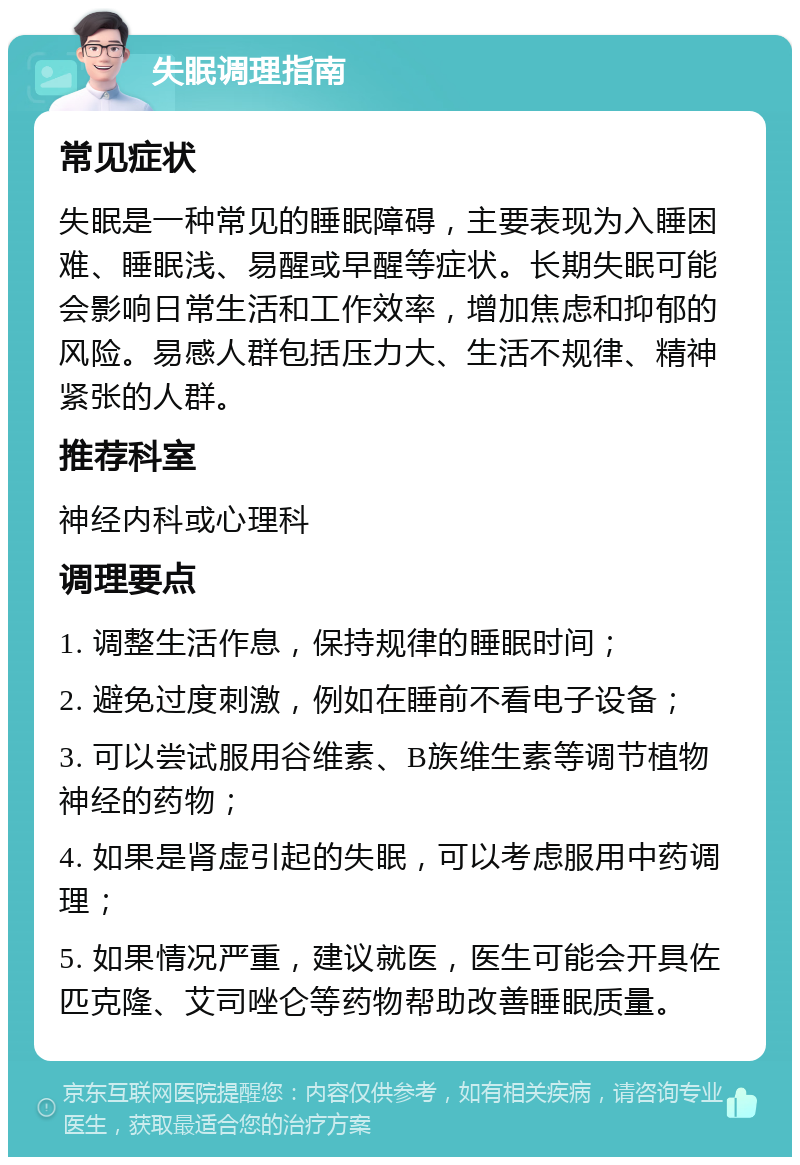 失眠调理指南 常见症状 失眠是一种常见的睡眠障碍，主要表现为入睡困难、睡眠浅、易醒或早醒等症状。长期失眠可能会影响日常生活和工作效率，增加焦虑和抑郁的风险。易感人群包括压力大、生活不规律、精神紧张的人群。 推荐科室 神经内科或心理科 调理要点 1. 调整生活作息，保持规律的睡眠时间； 2. 避免过度刺激，例如在睡前不看电子设备； 3. 可以尝试服用谷维素、B族维生素等调节植物神经的药物； 4. 如果是肾虚引起的失眠，可以考虑服用中药调理； 5. 如果情况严重，建议就医，医生可能会开具佐匹克隆、艾司唑仑等药物帮助改善睡眠质量。