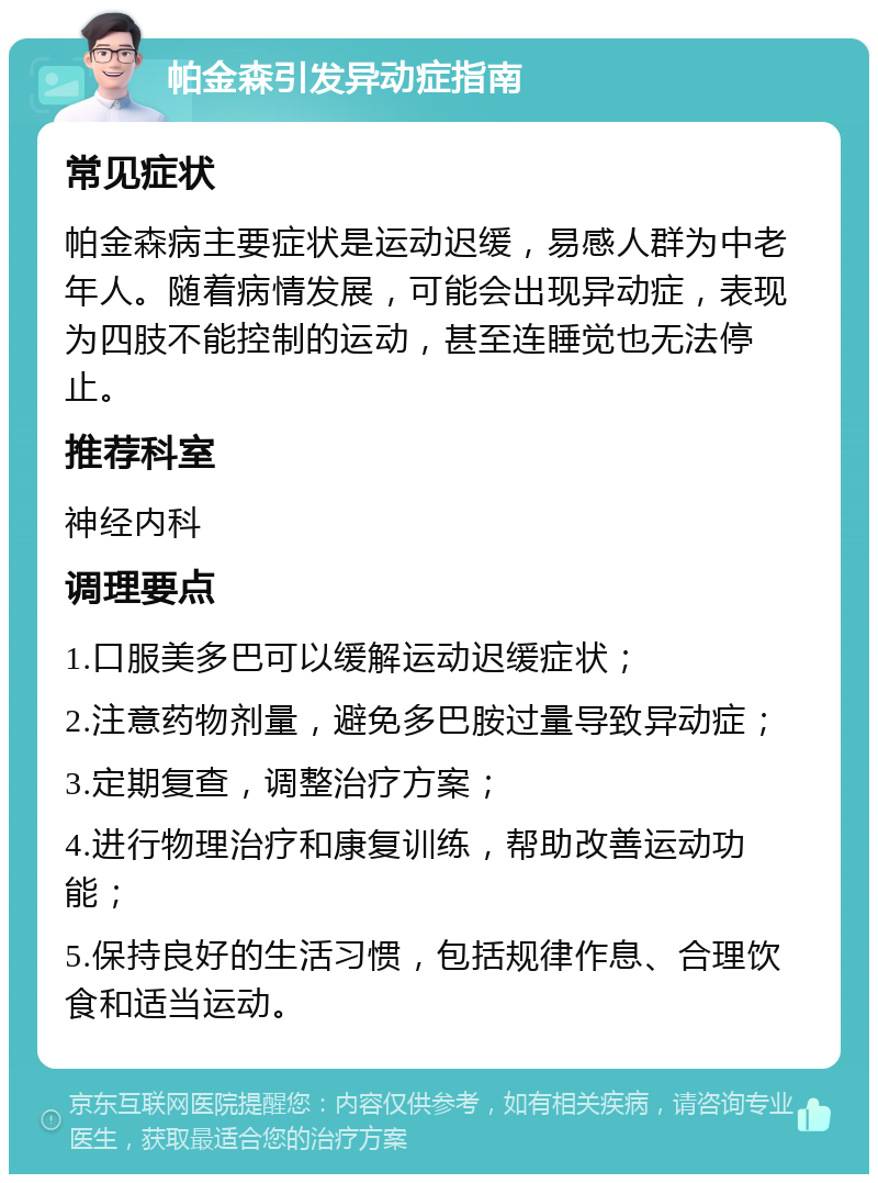 帕金森引发异动症指南 常见症状 帕金森病主要症状是运动迟缓，易感人群为中老年人。随着病情发展，可能会出现异动症，表现为四肢不能控制的运动，甚至连睡觉也无法停止。 推荐科室 神经内科 调理要点 1.口服美多巴可以缓解运动迟缓症状； 2.注意药物剂量，避免多巴胺过量导致异动症； 3.定期复查，调整治疗方案； 4.进行物理治疗和康复训练，帮助改善运动功能； 5.保持良好的生活习惯，包括规律作息、合理饮食和适当运动。