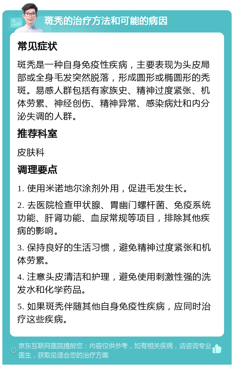 斑秃的治疗方法和可能的病因 常见症状 斑秃是一种自身免疫性疾病，主要表现为头皮局部或全身毛发突然脱落，形成圆形或椭圆形的秃斑。易感人群包括有家族史、精神过度紧张、机体劳累、神经创伤、精神异常、感染病灶和内分泌失调的人群。 推荐科室 皮肤科 调理要点 1. 使用米诺地尔涂剂外用，促进毛发生长。 2. 去医院检查甲状腺、胃幽门螺杆菌、免疫系统功能、肝肾功能、血尿常规等项目，排除其他疾病的影响。 3. 保持良好的生活习惯，避免精神过度紧张和机体劳累。 4. 注意头皮清洁和护理，避免使用刺激性强的洗发水和化学药品。 5. 如果斑秃伴随其他自身免疫性疾病，应同时治疗这些疾病。