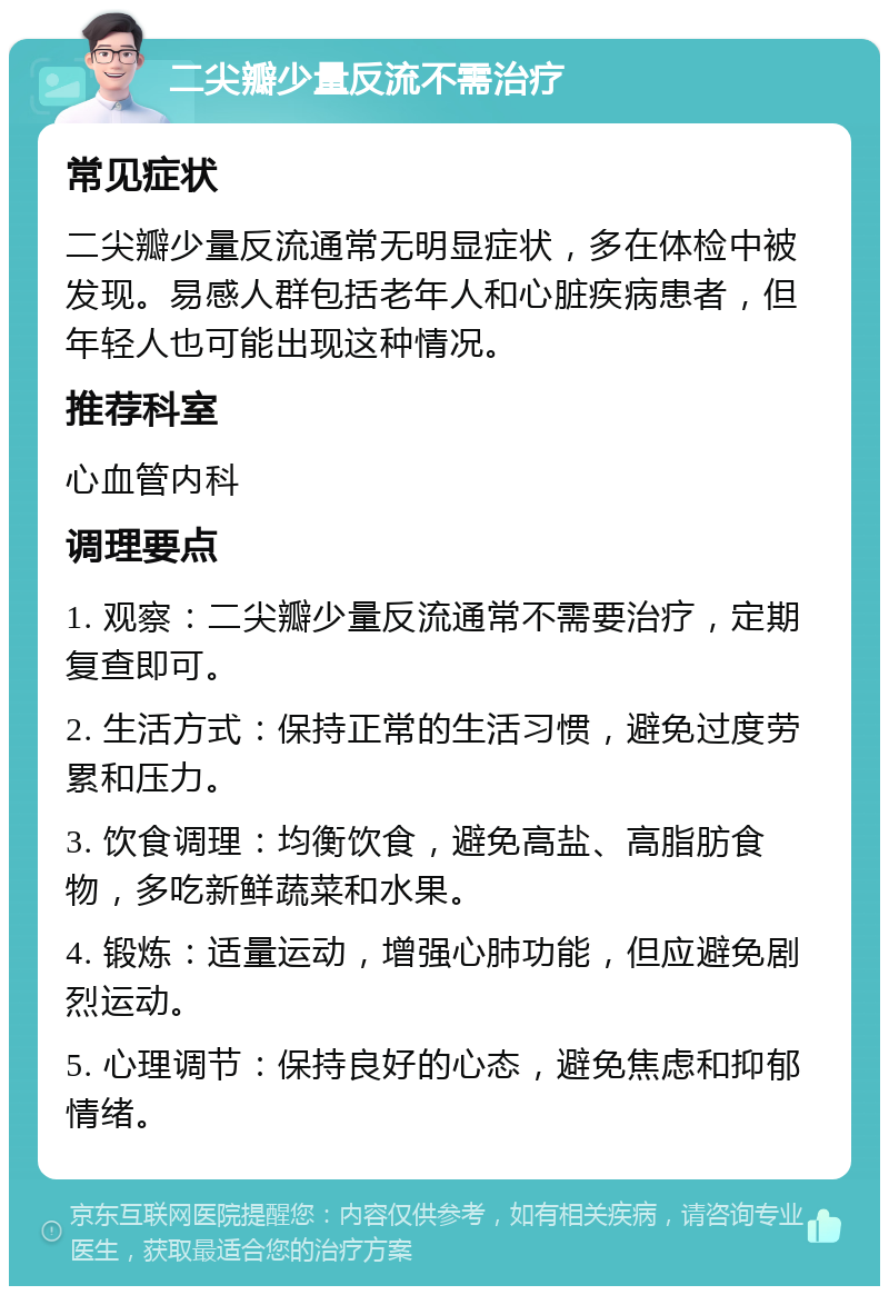 二尖瓣少量反流不需治疗 常见症状 二尖瓣少量反流通常无明显症状，多在体检中被发现。易感人群包括老年人和心脏疾病患者，但年轻人也可能出现这种情况。 推荐科室 心血管内科 调理要点 1. 观察：二尖瓣少量反流通常不需要治疗，定期复查即可。 2. 生活方式：保持正常的生活习惯，避免过度劳累和压力。 3. 饮食调理：均衡饮食，避免高盐、高脂肪食物，多吃新鲜蔬菜和水果。 4. 锻炼：适量运动，增强心肺功能，但应避免剧烈运动。 5. 心理调节：保持良好的心态，避免焦虑和抑郁情绪。