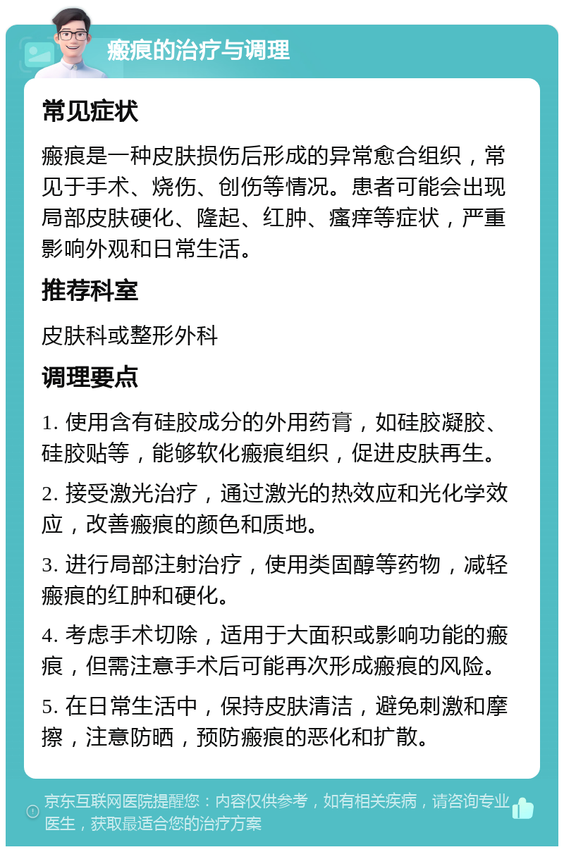 瘢痕的治疗与调理 常见症状 瘢痕是一种皮肤损伤后形成的异常愈合组织，常见于手术、烧伤、创伤等情况。患者可能会出现局部皮肤硬化、隆起、红肿、瘙痒等症状，严重影响外观和日常生活。 推荐科室 皮肤科或整形外科 调理要点 1. 使用含有硅胶成分的外用药膏，如硅胶凝胶、硅胶贴等，能够软化瘢痕组织，促进皮肤再生。 2. 接受激光治疗，通过激光的热效应和光化学效应，改善瘢痕的颜色和质地。 3. 进行局部注射治疗，使用类固醇等药物，减轻瘢痕的红肿和硬化。 4. 考虑手术切除，适用于大面积或影响功能的瘢痕，但需注意手术后可能再次形成瘢痕的风险。 5. 在日常生活中，保持皮肤清洁，避免刺激和摩擦，注意防晒，预防瘢痕的恶化和扩散。