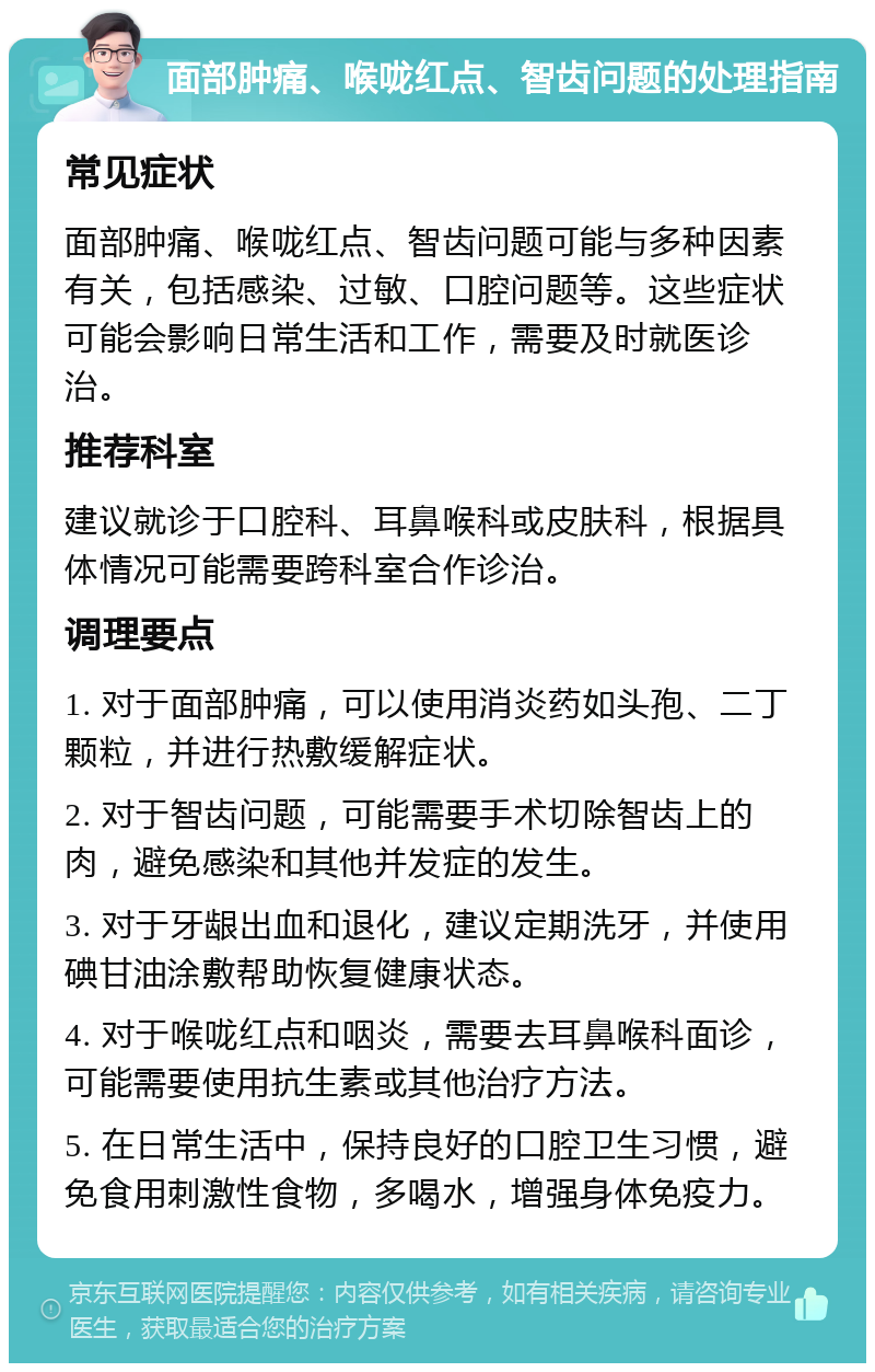 面部肿痛、喉咙红点、智齿问题的处理指南 常见症状 面部肿痛、喉咙红点、智齿问题可能与多种因素有关，包括感染、过敏、口腔问题等。这些症状可能会影响日常生活和工作，需要及时就医诊治。 推荐科室 建议就诊于口腔科、耳鼻喉科或皮肤科，根据具体情况可能需要跨科室合作诊治。 调理要点 1. 对于面部肿痛，可以使用消炎药如头孢、二丁颗粒，并进行热敷缓解症状。 2. 对于智齿问题，可能需要手术切除智齿上的肉，避免感染和其他并发症的发生。 3. 对于牙龈出血和退化，建议定期洗牙，并使用碘甘油涂敷帮助恢复健康状态。 4. 对于喉咙红点和咽炎，需要去耳鼻喉科面诊，可能需要使用抗生素或其他治疗方法。 5. 在日常生活中，保持良好的口腔卫生习惯，避免食用刺激性食物，多喝水，增强身体免疫力。