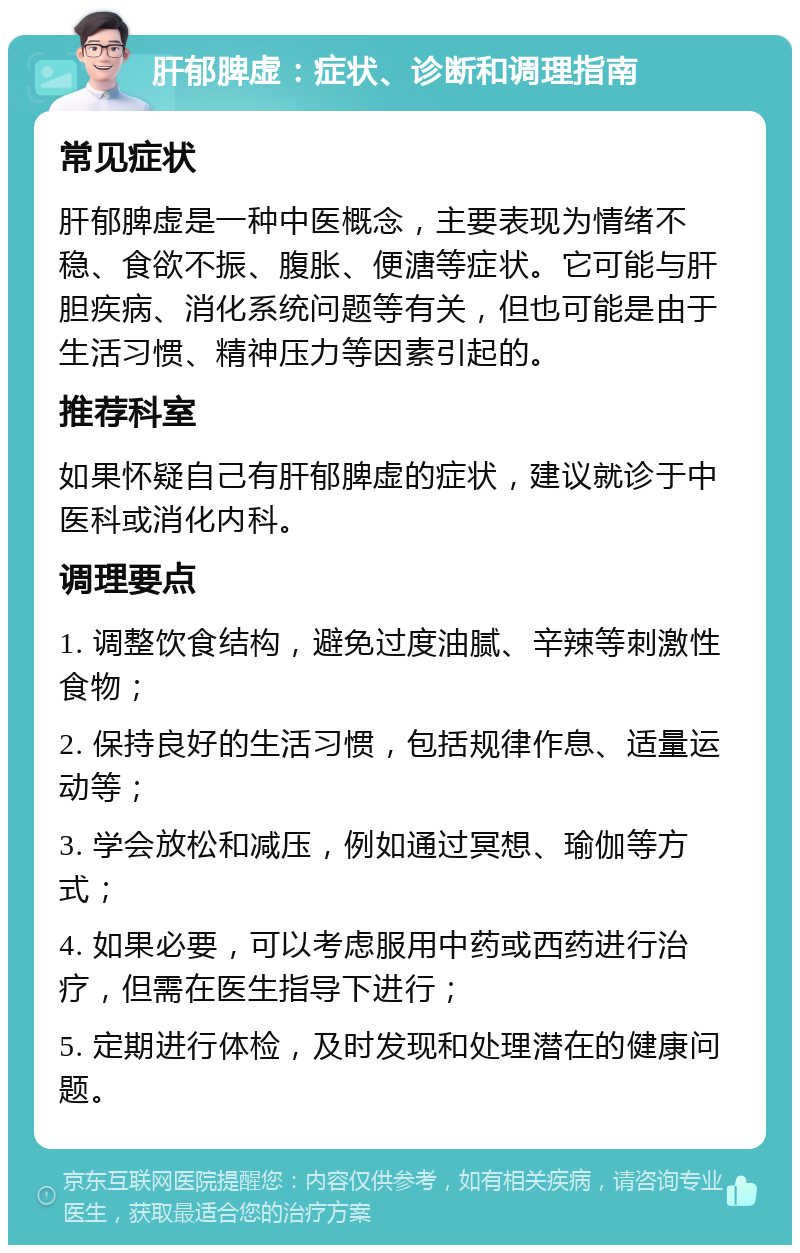 肝郁脾虚：症状、诊断和调理指南 常见症状 肝郁脾虚是一种中医概念，主要表现为情绪不稳、食欲不振、腹胀、便溏等症状。它可能与肝胆疾病、消化系统问题等有关，但也可能是由于生活习惯、精神压力等因素引起的。 推荐科室 如果怀疑自己有肝郁脾虚的症状，建议就诊于中医科或消化内科。 调理要点 1. 调整饮食结构，避免过度油腻、辛辣等刺激性食物； 2. 保持良好的生活习惯，包括规律作息、适量运动等； 3. 学会放松和减压，例如通过冥想、瑜伽等方式； 4. 如果必要，可以考虑服用中药或西药进行治疗，但需在医生指导下进行； 5. 定期进行体检，及时发现和处理潜在的健康问题。