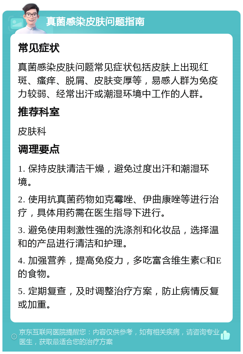 真菌感染皮肤问题指南 常见症状 真菌感染皮肤问题常见症状包括皮肤上出现红斑、瘙痒、脱屑、皮肤变厚等，易感人群为免疫力较弱、经常出汗或潮湿环境中工作的人群。 推荐科室 皮肤科 调理要点 1. 保持皮肤清洁干燥，避免过度出汗和潮湿环境。 2. 使用抗真菌药物如克霉唑、伊曲康唑等进行治疗，具体用药需在医生指导下进行。 3. 避免使用刺激性强的洗涤剂和化妆品，选择温和的产品进行清洁和护理。 4. 加强营养，提高免疫力，多吃富含维生素C和E的食物。 5. 定期复查，及时调整治疗方案，防止病情反复或加重。