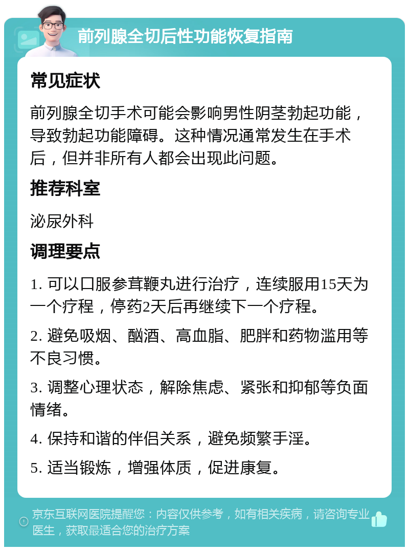 前列腺全切后性功能恢复指南 常见症状 前列腺全切手术可能会影响男性阴茎勃起功能，导致勃起功能障碍。这种情况通常发生在手术后，但并非所有人都会出现此问题。 推荐科室 泌尿外科 调理要点 1. 可以口服参茸鞭丸进行治疗，连续服用15天为一个疗程，停药2天后再继续下一个疗程。 2. 避免吸烟、酗酒、高血脂、肥胖和药物滥用等不良习惯。 3. 调整心理状态，解除焦虑、紧张和抑郁等负面情绪。 4. 保持和谐的伴侣关系，避免频繁手淫。 5. 适当锻炼，增强体质，促进康复。