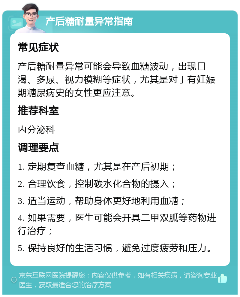 产后糖耐量异常指南 常见症状 产后糖耐量异常可能会导致血糖波动，出现口渴、多尿、视力模糊等症状，尤其是对于有妊娠期糖尿病史的女性更应注意。 推荐科室 内分泌科 调理要点 1. 定期复查血糖，尤其是在产后初期； 2. 合理饮食，控制碳水化合物的摄入； 3. 适当运动，帮助身体更好地利用血糖； 4. 如果需要，医生可能会开具二甲双胍等药物进行治疗； 5. 保持良好的生活习惯，避免过度疲劳和压力。