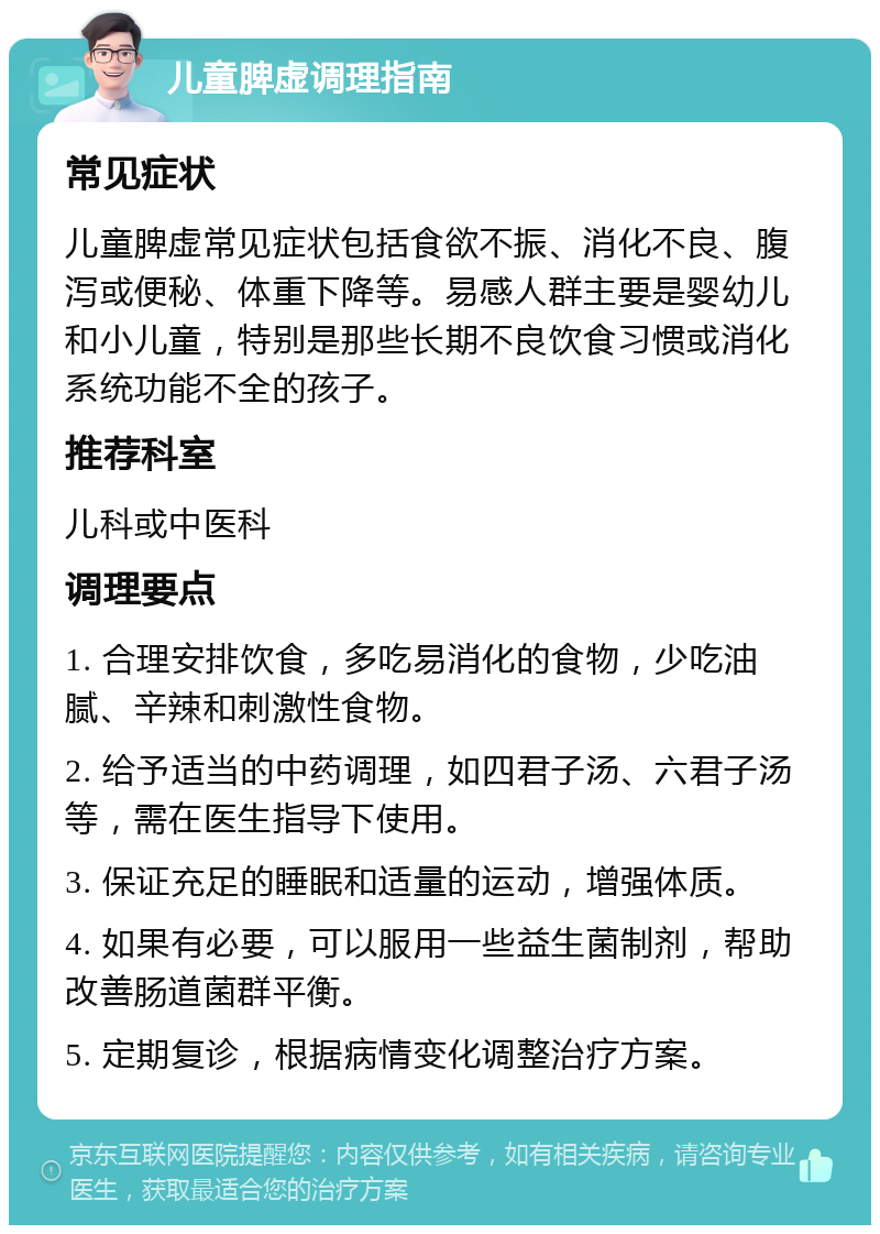 儿童脾虚调理指南 常见症状 儿童脾虚常见症状包括食欲不振、消化不良、腹泻或便秘、体重下降等。易感人群主要是婴幼儿和小儿童，特别是那些长期不良饮食习惯或消化系统功能不全的孩子。 推荐科室 儿科或中医科 调理要点 1. 合理安排饮食，多吃易消化的食物，少吃油腻、辛辣和刺激性食物。 2. 给予适当的中药调理，如四君子汤、六君子汤等，需在医生指导下使用。 3. 保证充足的睡眠和适量的运动，增强体质。 4. 如果有必要，可以服用一些益生菌制剂，帮助改善肠道菌群平衡。 5. 定期复诊，根据病情变化调整治疗方案。