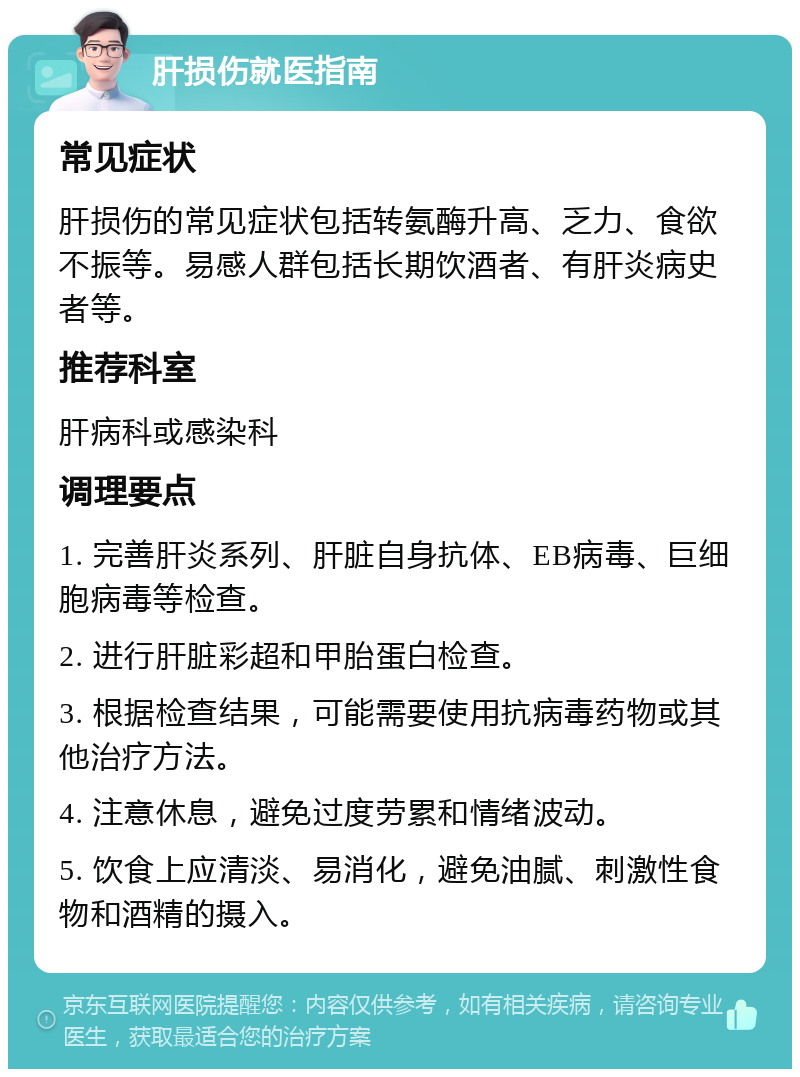 肝损伤就医指南 常见症状 肝损伤的常见症状包括转氨酶升高、乏力、食欲不振等。易感人群包括长期饮酒者、有肝炎病史者等。 推荐科室 肝病科或感染科 调理要点 1. 完善肝炎系列、肝脏自身抗体、EB病毒、巨细胞病毒等检查。 2. 进行肝脏彩超和甲胎蛋白检查。 3. 根据检查结果，可能需要使用抗病毒药物或其他治疗方法。 4. 注意休息，避免过度劳累和情绪波动。 5. 饮食上应清淡、易消化，避免油腻、刺激性食物和酒精的摄入。