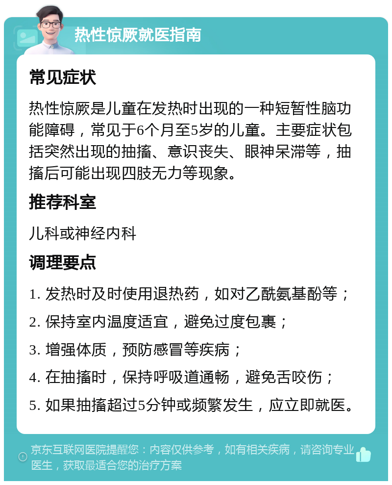 热性惊厥就医指南 常见症状 热性惊厥是儿童在发热时出现的一种短暂性脑功能障碍，常见于6个月至5岁的儿童。主要症状包括突然出现的抽搐、意识丧失、眼神呆滞等，抽搐后可能出现四肢无力等现象。 推荐科室 儿科或神经内科 调理要点 1. 发热时及时使用退热药，如对乙酰氨基酚等； 2. 保持室内温度适宜，避免过度包裹； 3. 增强体质，预防感冒等疾病； 4. 在抽搐时，保持呼吸道通畅，避免舌咬伤； 5. 如果抽搐超过5分钟或频繁发生，应立即就医。