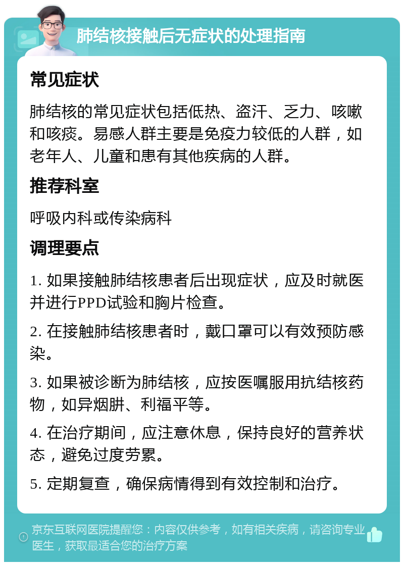 肺结核接触后无症状的处理指南 常见症状 肺结核的常见症状包括低热、盗汗、乏力、咳嗽和咳痰。易感人群主要是免疫力较低的人群，如老年人、儿童和患有其他疾病的人群。 推荐科室 呼吸内科或传染病科 调理要点 1. 如果接触肺结核患者后出现症状，应及时就医并进行PPD试验和胸片检查。 2. 在接触肺结核患者时，戴口罩可以有效预防感染。 3. 如果被诊断为肺结核，应按医嘱服用抗结核药物，如异烟肼、利福平等。 4. 在治疗期间，应注意休息，保持良好的营养状态，避免过度劳累。 5. 定期复查，确保病情得到有效控制和治疗。