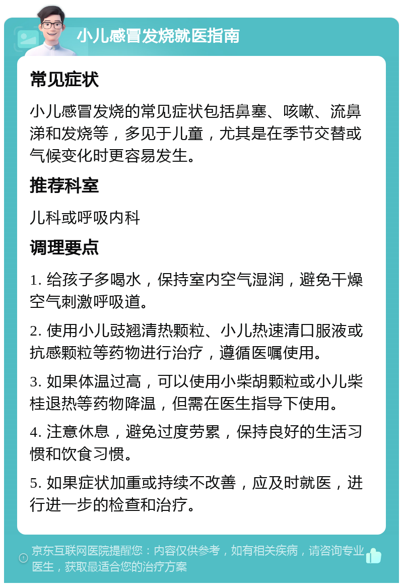 小儿感冒发烧就医指南 常见症状 小儿感冒发烧的常见症状包括鼻塞、咳嗽、流鼻涕和发烧等，多见于儿童，尤其是在季节交替或气候变化时更容易发生。 推荐科室 儿科或呼吸内科 调理要点 1. 给孩子多喝水，保持室内空气湿润，避免干燥空气刺激呼吸道。 2. 使用小儿豉翘清热颗粒、小儿热速清口服液或抗感颗粒等药物进行治疗，遵循医嘱使用。 3. 如果体温过高，可以使用小柴胡颗粒或小儿柴桂退热等药物降温，但需在医生指导下使用。 4. 注意休息，避免过度劳累，保持良好的生活习惯和饮食习惯。 5. 如果症状加重或持续不改善，应及时就医，进行进一步的检查和治疗。