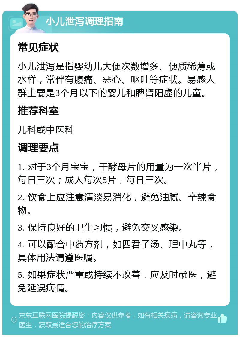 小儿泄泻调理指南 常见症状 小儿泄泻是指婴幼儿大便次数增多、便质稀薄或水样，常伴有腹痛、恶心、呕吐等症状。易感人群主要是3个月以下的婴儿和脾肾阳虚的儿童。 推荐科室 儿科或中医科 调理要点 1. 对于3个月宝宝，干酵母片的用量为一次半片，每日三次；成人每次5片，每日三次。 2. 饮食上应注意清淡易消化，避免油腻、辛辣食物。 3. 保持良好的卫生习惯，避免交叉感染。 4. 可以配合中药方剂，如四君子汤、理中丸等，具体用法请遵医嘱。 5. 如果症状严重或持续不改善，应及时就医，避免延误病情。