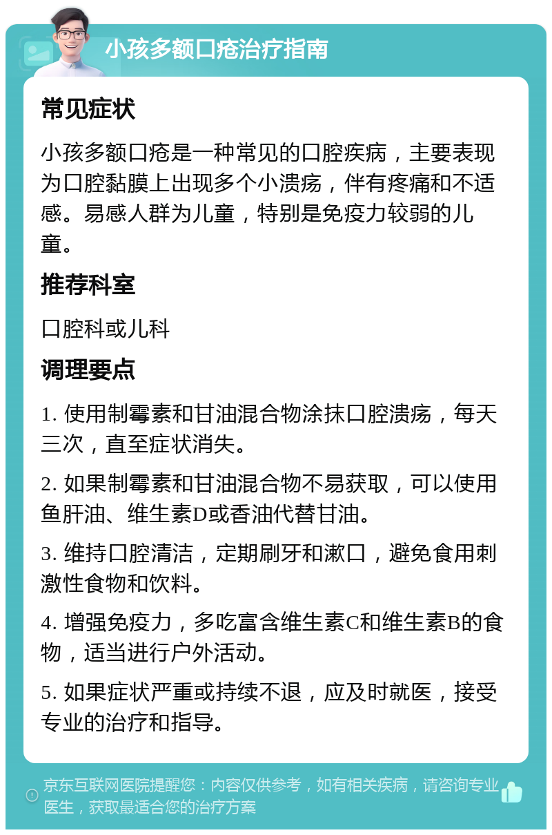 小孩多额口疮治疗指南 常见症状 小孩多额口疮是一种常见的口腔疾病，主要表现为口腔黏膜上出现多个小溃疡，伴有疼痛和不适感。易感人群为儿童，特别是免疫力较弱的儿童。 推荐科室 口腔科或儿科 调理要点 1. 使用制霉素和甘油混合物涂抹口腔溃疡，每天三次，直至症状消失。 2. 如果制霉素和甘油混合物不易获取，可以使用鱼肝油、维生素D或香油代替甘油。 3. 维持口腔清洁，定期刷牙和漱口，避免食用刺激性食物和饮料。 4. 增强免疫力，多吃富含维生素C和维生素B的食物，适当进行户外活动。 5. 如果症状严重或持续不退，应及时就医，接受专业的治疗和指导。