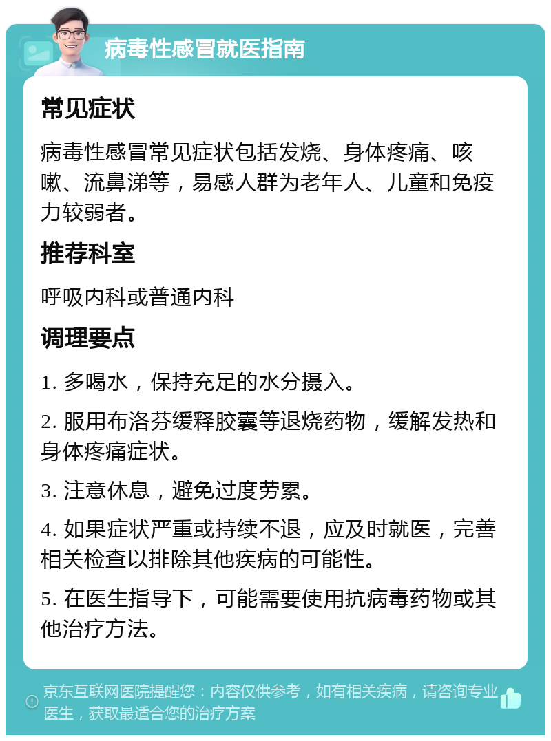 病毒性感冒就医指南 常见症状 病毒性感冒常见症状包括发烧、身体疼痛、咳嗽、流鼻涕等，易感人群为老年人、儿童和免疫力较弱者。 推荐科室 呼吸内科或普通内科 调理要点 1. 多喝水，保持充足的水分摄入。 2. 服用布洛芬缓释胶囊等退烧药物，缓解发热和身体疼痛症状。 3. 注意休息，避免过度劳累。 4. 如果症状严重或持续不退，应及时就医，完善相关检查以排除其他疾病的可能性。 5. 在医生指导下，可能需要使用抗病毒药物或其他治疗方法。