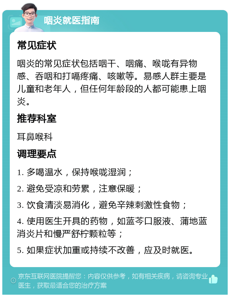 咽炎就医指南 常见症状 咽炎的常见症状包括咽干、咽痛、喉咙有异物感、吞咽和打嗝疼痛、咳嗽等。易感人群主要是儿童和老年人，但任何年龄段的人都可能患上咽炎。 推荐科室 耳鼻喉科 调理要点 1. 多喝温水，保持喉咙湿润； 2. 避免受凉和劳累，注意保暖； 3. 饮食清淡易消化，避免辛辣刺激性食物； 4. 使用医生开具的药物，如蓝芩口服液、蒲地蓝消炎片和慢严舒柠颗粒等； 5. 如果症状加重或持续不改善，应及时就医。