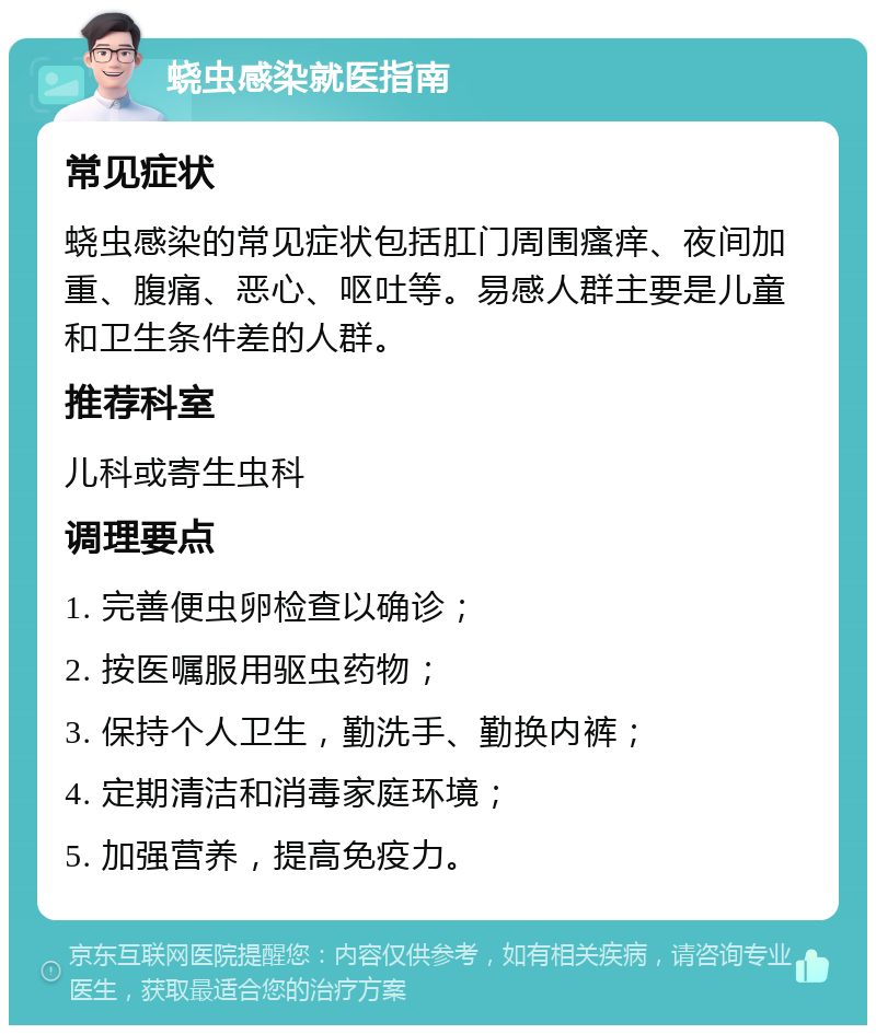 蛲虫感染就医指南 常见症状 蛲虫感染的常见症状包括肛门周围瘙痒、夜间加重、腹痛、恶心、呕吐等。易感人群主要是儿童和卫生条件差的人群。 推荐科室 儿科或寄生虫科 调理要点 1. 完善便虫卵检查以确诊； 2. 按医嘱服用驱虫药物； 3. 保持个人卫生，勤洗手、勤换内裤； 4. 定期清洁和消毒家庭环境； 5. 加强营养，提高免疫力。