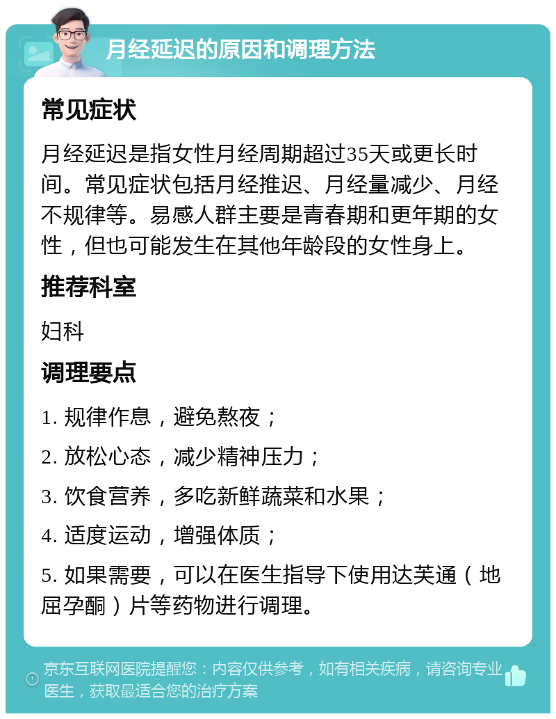 月经延迟的原因和调理方法 常见症状 月经延迟是指女性月经周期超过35天或更长时间。常见症状包括月经推迟、月经量减少、月经不规律等。易感人群主要是青春期和更年期的女性，但也可能发生在其他年龄段的女性身上。 推荐科室 妇科 调理要点 1. 规律作息，避免熬夜； 2. 放松心态，减少精神压力； 3. 饮食营养，多吃新鲜蔬菜和水果； 4. 适度运动，增强体质； 5. 如果需要，可以在医生指导下使用达芙通（地屈孕酮）片等药物进行调理。