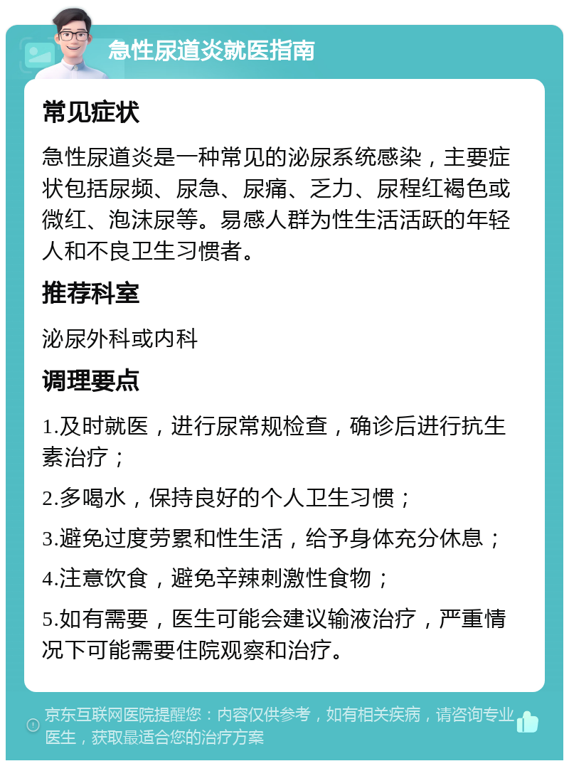 急性尿道炎就医指南 常见症状 急性尿道炎是一种常见的泌尿系统感染，主要症状包括尿频、尿急、尿痛、乏力、尿程红褐色或微红、泡沫尿等。易感人群为性生活活跃的年轻人和不良卫生习惯者。 推荐科室 泌尿外科或内科 调理要点 1.及时就医，进行尿常规检查，确诊后进行抗生素治疗； 2.多喝水，保持良好的个人卫生习惯； 3.避免过度劳累和性生活，给予身体充分休息； 4.注意饮食，避免辛辣刺激性食物； 5.如有需要，医生可能会建议输液治疗，严重情况下可能需要住院观察和治疗。