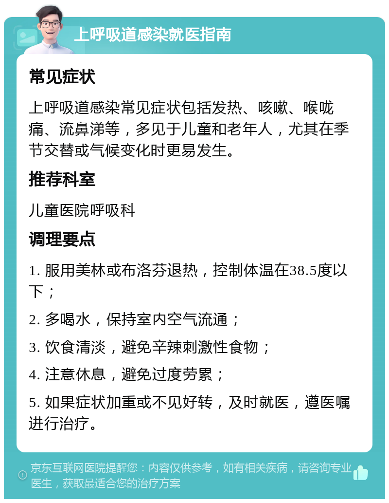 上呼吸道感染就医指南 常见症状 上呼吸道感染常见症状包括发热、咳嗽、喉咙痛、流鼻涕等，多见于儿童和老年人，尤其在季节交替或气候变化时更易发生。 推荐科室 儿童医院呼吸科 调理要点 1. 服用美林或布洛芬退热，控制体温在38.5度以下； 2. 多喝水，保持室内空气流通； 3. 饮食清淡，避免辛辣刺激性食物； 4. 注意休息，避免过度劳累； 5. 如果症状加重或不见好转，及时就医，遵医嘱进行治疗。