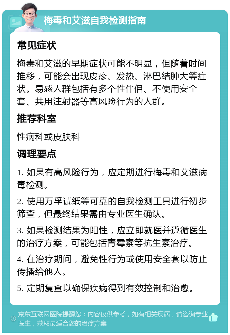 梅毒和艾滋自我检测指南 常见症状 梅毒和艾滋的早期症状可能不明显，但随着时间推移，可能会出现皮疹、发热、淋巴结肿大等症状。易感人群包括有多个性伴侣、不使用安全套、共用注射器等高风险行为的人群。 推荐科室 性病科或皮肤科 调理要点 1. 如果有高风险行为，应定期进行梅毒和艾滋病毒检测。 2. 使用万孚试纸等可靠的自我检测工具进行初步筛查，但最终结果需由专业医生确认。 3. 如果检测结果为阳性，应立即就医并遵循医生的治疗方案，可能包括青霉素等抗生素治疗。 4. 在治疗期间，避免性行为或使用安全套以防止传播给他人。 5. 定期复查以确保疾病得到有效控制和治愈。