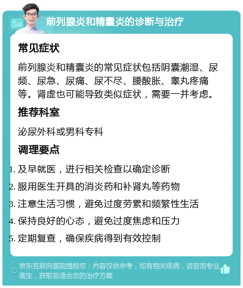 前列腺炎和精囊炎的诊断与治疗 常见症状 前列腺炎和精囊炎的常见症状包括阴囊潮湿、尿频、尿急、尿痛、尿不尽、腰酸胀、睾丸疼痛等。肾虚也可能导致类似症状，需要一并考虑。 推荐科室 泌尿外科或男科专科 调理要点 及早就医，进行相关检查以确定诊断 服用医生开具的消炎药和补肾丸等药物 注意生活习惯，避免过度劳累和频繁性生活 保持良好的心态，避免过度焦虑和压力 定期复查，确保疾病得到有效控制