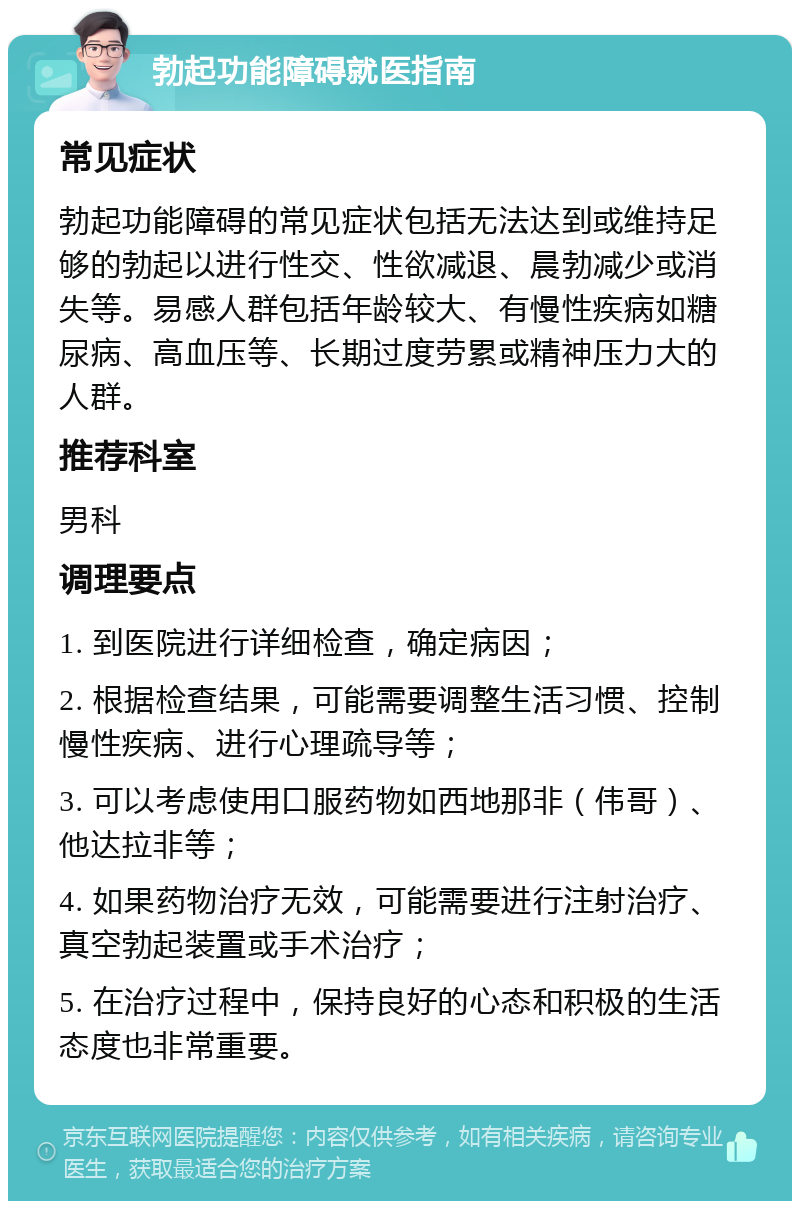 勃起功能障碍就医指南 常见症状 勃起功能障碍的常见症状包括无法达到或维持足够的勃起以进行性交、性欲减退、晨勃减少或消失等。易感人群包括年龄较大、有慢性疾病如糖尿病、高血压等、长期过度劳累或精神压力大的人群。 推荐科室 男科 调理要点 1. 到医院进行详细检查，确定病因； 2. 根据检查结果，可能需要调整生活习惯、控制慢性疾病、进行心理疏导等； 3. 可以考虑使用口服药物如西地那非（伟哥）、他达拉非等； 4. 如果药物治疗无效，可能需要进行注射治疗、真空勃起装置或手术治疗； 5. 在治疗过程中，保持良好的心态和积极的生活态度也非常重要。