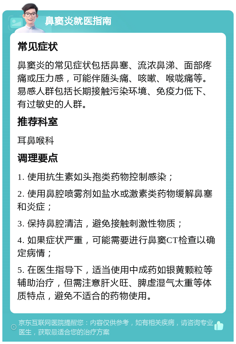 鼻窦炎就医指南 常见症状 鼻窦炎的常见症状包括鼻塞、流浓鼻涕、面部疼痛或压力感，可能伴随头痛、咳嗽、喉咙痛等。易感人群包括长期接触污染环境、免疫力低下、有过敏史的人群。 推荐科室 耳鼻喉科 调理要点 1. 使用抗生素如头孢类药物控制感染； 2. 使用鼻腔喷雾剂如盐水或激素类药物缓解鼻塞和炎症； 3. 保持鼻腔清洁，避免接触刺激性物质； 4. 如果症状严重，可能需要进行鼻窦CT检查以确定病情； 5. 在医生指导下，适当使用中成药如银黄颗粒等辅助治疗，但需注意肝火旺、脾虚湿气太重等体质特点，避免不适合的药物使用。