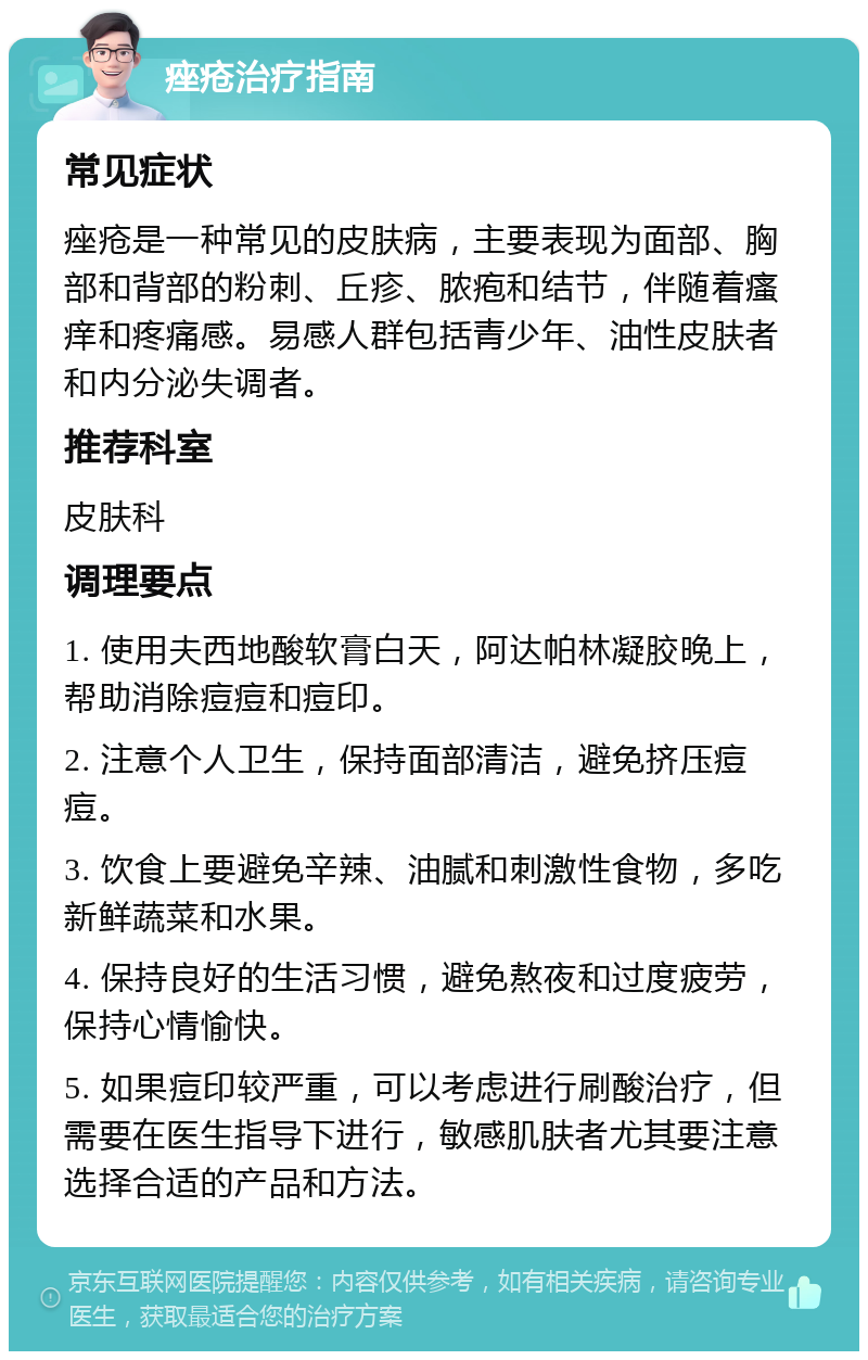 痤疮治疗指南 常见症状 痤疮是一种常见的皮肤病，主要表现为面部、胸部和背部的粉刺、丘疹、脓疱和结节，伴随着瘙痒和疼痛感。易感人群包括青少年、油性皮肤者和内分泌失调者。 推荐科室 皮肤科 调理要点 1. 使用夫西地酸软膏白天，阿达帕林凝胶晚上，帮助消除痘痘和痘印。 2. 注意个人卫生，保持面部清洁，避免挤压痘痘。 3. 饮食上要避免辛辣、油腻和刺激性食物，多吃新鲜蔬菜和水果。 4. 保持良好的生活习惯，避免熬夜和过度疲劳，保持心情愉快。 5. 如果痘印较严重，可以考虑进行刷酸治疗，但需要在医生指导下进行，敏感肌肤者尤其要注意选择合适的产品和方法。