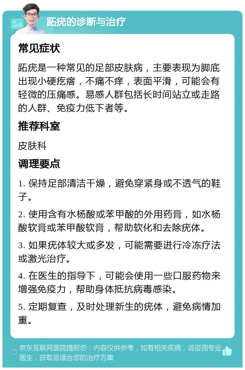 跖疣的诊断与治疗 常见症状 跖疣是一种常见的足部皮肤病，主要表现为脚底出现小硬疙瘩，不痛不痒，表面平滑，可能会有轻微的压痛感。易感人群包括长时间站立或走路的人群、免疫力低下者等。 推荐科室 皮肤科 调理要点 1. 保持足部清洁干燥，避免穿紧身或不透气的鞋子。 2. 使用含有水杨酸或苯甲酸的外用药膏，如水杨酸软膏或苯甲酸软膏，帮助软化和去除疣体。 3. 如果疣体较大或多发，可能需要进行冷冻疗法或激光治疗。 4. 在医生的指导下，可能会使用一些口服药物来增强免疫力，帮助身体抵抗病毒感染。 5. 定期复查，及时处理新生的疣体，避免病情加重。