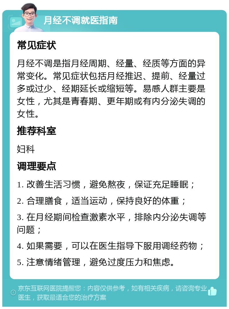 月经不调就医指南 常见症状 月经不调是指月经周期、经量、经质等方面的异常变化。常见症状包括月经推迟、提前、经量过多或过少、经期延长或缩短等。易感人群主要是女性，尤其是青春期、更年期或有内分泌失调的女性。 推荐科室 妇科 调理要点 1. 改善生活习惯，避免熬夜，保证充足睡眠； 2. 合理膳食，适当运动，保持良好的体重； 3. 在月经期间检查激素水平，排除内分泌失调等问题； 4. 如果需要，可以在医生指导下服用调经药物； 5. 注意情绪管理，避免过度压力和焦虑。