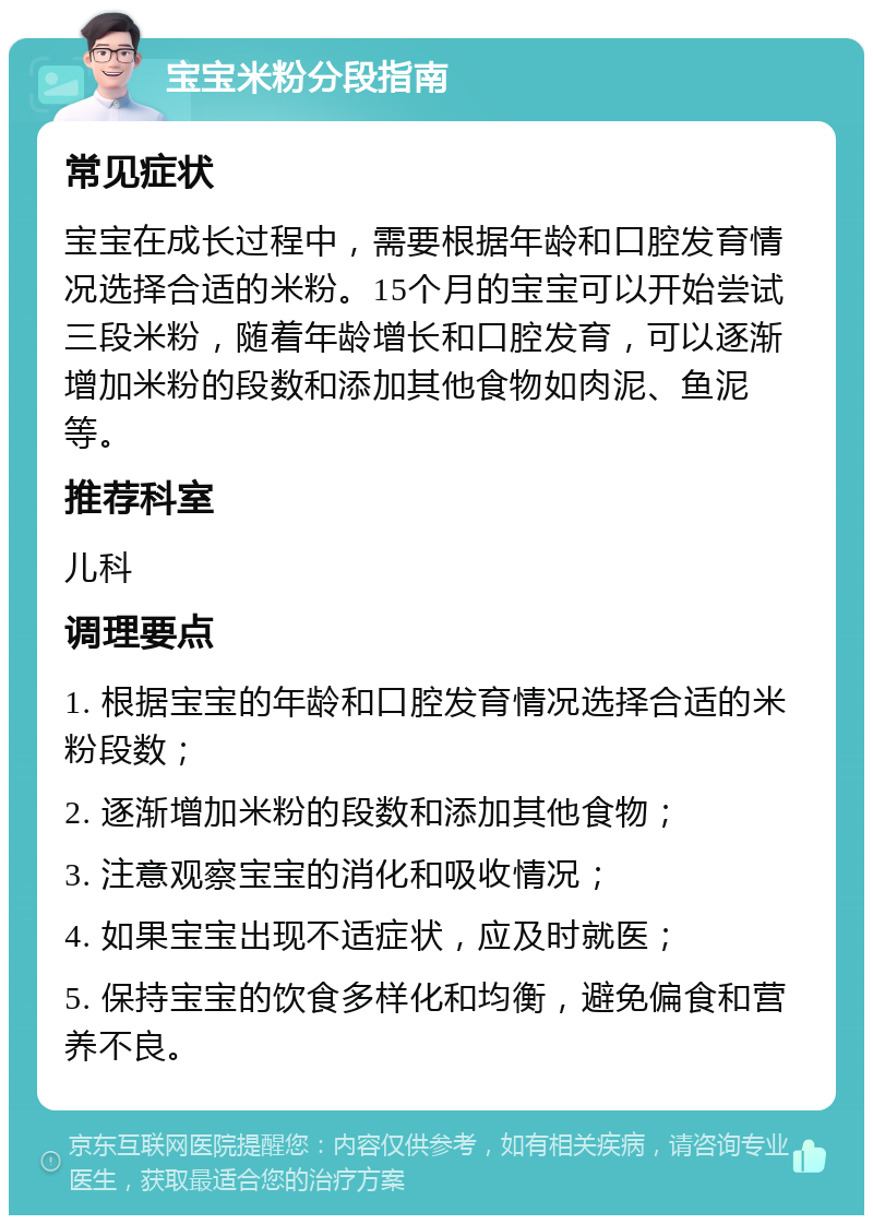 宝宝米粉分段指南 常见症状 宝宝在成长过程中，需要根据年龄和口腔发育情况选择合适的米粉。15个月的宝宝可以开始尝试三段米粉，随着年龄增长和口腔发育，可以逐渐增加米粉的段数和添加其他食物如肉泥、鱼泥等。 推荐科室 儿科 调理要点 1. 根据宝宝的年龄和口腔发育情况选择合适的米粉段数； 2. 逐渐增加米粉的段数和添加其他食物； 3. 注意观察宝宝的消化和吸收情况； 4. 如果宝宝出现不适症状，应及时就医； 5. 保持宝宝的饮食多样化和均衡，避免偏食和营养不良。