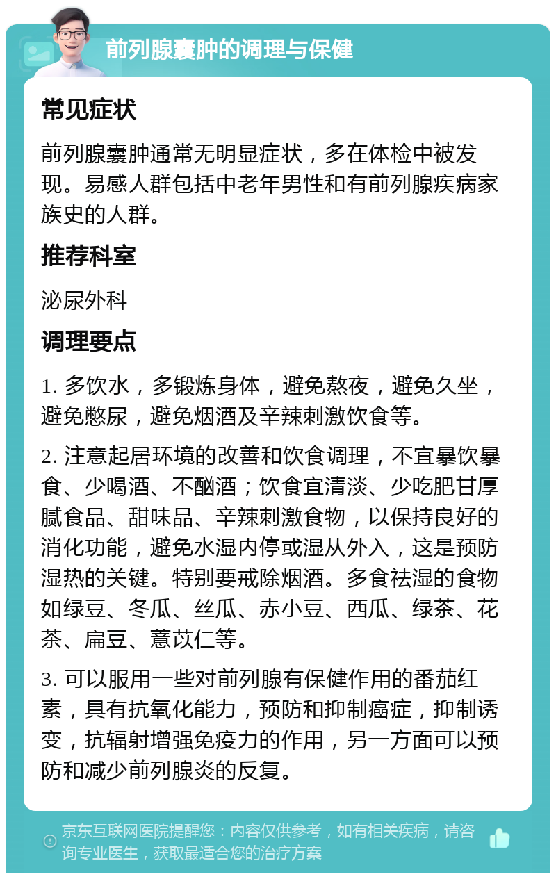 前列腺囊肿的调理与保健 常见症状 前列腺囊肿通常无明显症状，多在体检中被发现。易感人群包括中老年男性和有前列腺疾病家族史的人群。 推荐科室 泌尿外科 调理要点 1. 多饮水，多锻炼身体，避免熬夜，避免久坐，避免憋尿，避免烟酒及辛辣刺激饮食等。 2. 注意起居环境的改善和饮食调理，不宜暴饮暴食、少喝酒、不酗酒；饮食宜清淡、少吃肥甘厚腻食品、甜味品、辛辣刺激食物，以保持良好的消化功能，避免水湿内停或湿从外入，这是预防湿热的关键。特别要戒除烟酒。多食祛湿的食物如绿豆、冬瓜、丝瓜、赤小豆、西瓜、绿茶、花茶、扁豆、薏苡仁等。 3. 可以服用一些对前列腺有保健作用的番茄红素，具有抗氧化能力，预防和抑制癌症，抑制诱变，抗辐射增强免疫力的作用，另一方面可以预防和减少前列腺炎的反复。