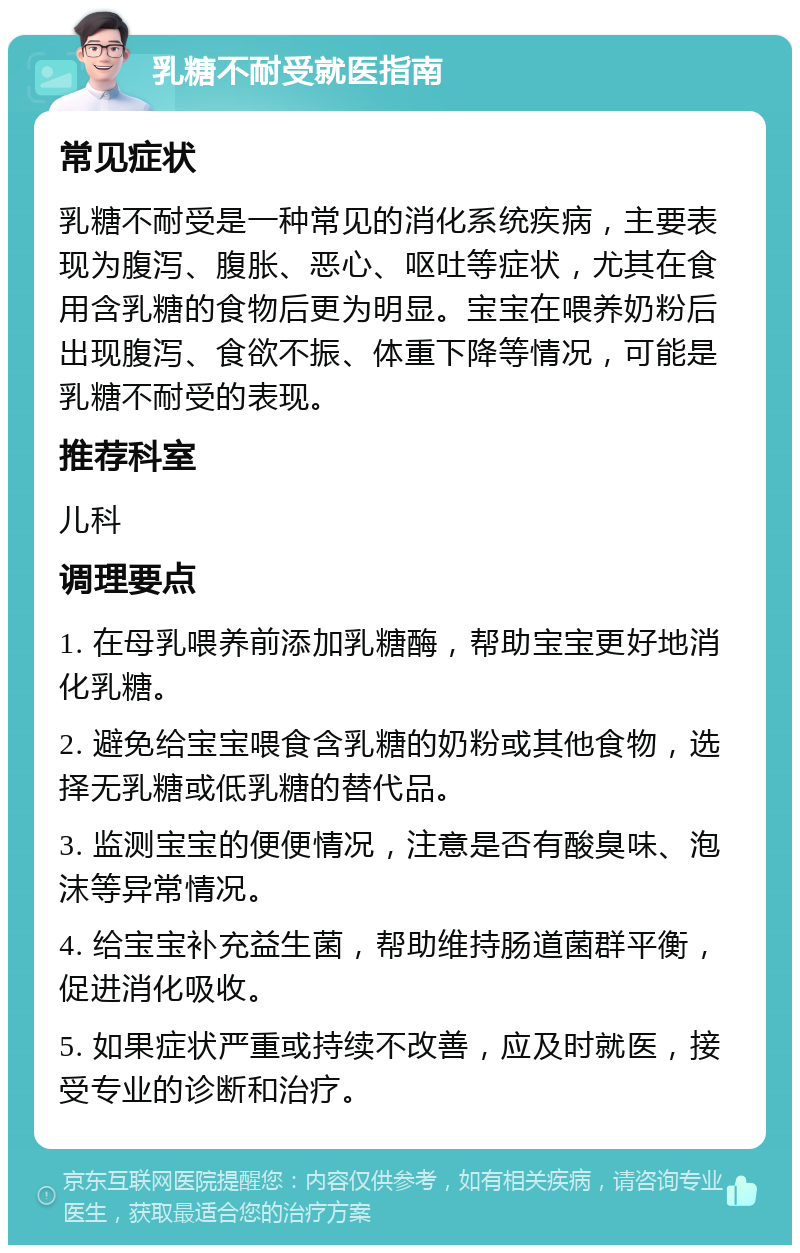 乳糖不耐受就医指南 常见症状 乳糖不耐受是一种常见的消化系统疾病，主要表现为腹泻、腹胀、恶心、呕吐等症状，尤其在食用含乳糖的食物后更为明显。宝宝在喂养奶粉后出现腹泻、食欲不振、体重下降等情况，可能是乳糖不耐受的表现。 推荐科室 儿科 调理要点 1. 在母乳喂养前添加乳糖酶，帮助宝宝更好地消化乳糖。 2. 避免给宝宝喂食含乳糖的奶粉或其他食物，选择无乳糖或低乳糖的替代品。 3. 监测宝宝的便便情况，注意是否有酸臭味、泡沫等异常情况。 4. 给宝宝补充益生菌，帮助维持肠道菌群平衡，促进消化吸收。 5. 如果症状严重或持续不改善，应及时就医，接受专业的诊断和治疗。