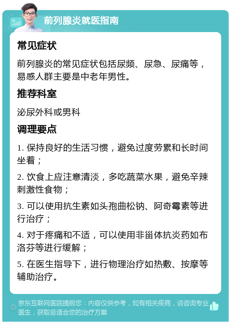 前列腺炎就医指南 常见症状 前列腺炎的常见症状包括尿频、尿急、尿痛等，易感人群主要是中老年男性。 推荐科室 泌尿外科或男科 调理要点 1. 保持良好的生活习惯，避免过度劳累和长时间坐着； 2. 饮食上应注意清淡，多吃蔬菜水果，避免辛辣刺激性食物； 3. 可以使用抗生素如头孢曲松钠、阿奇霉素等进行治疗； 4. 对于疼痛和不适，可以使用非甾体抗炎药如布洛芬等进行缓解； 5. 在医生指导下，进行物理治疗如热敷、按摩等辅助治疗。