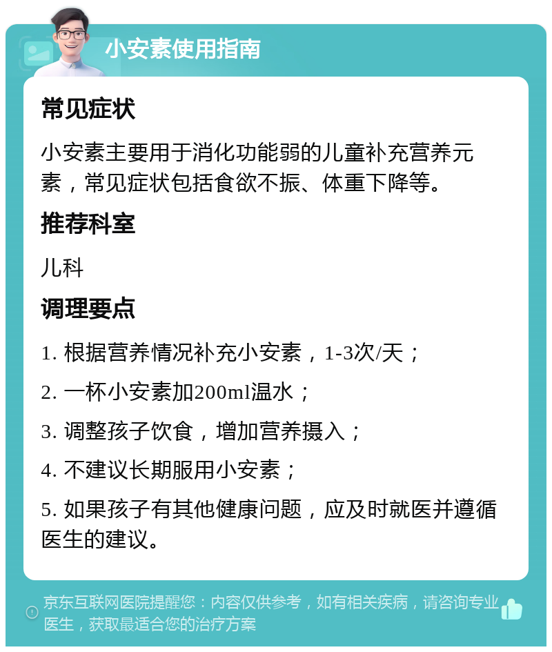 小安素使用指南 常见症状 小安素主要用于消化功能弱的儿童补充营养元素，常见症状包括食欲不振、体重下降等。 推荐科室 儿科 调理要点 1. 根据营养情况补充小安素，1-3次/天； 2. 一杯小安素加200ml温水； 3. 调整孩子饮食，增加营养摄入； 4. 不建议长期服用小安素； 5. 如果孩子有其他健康问题，应及时就医并遵循医生的建议。