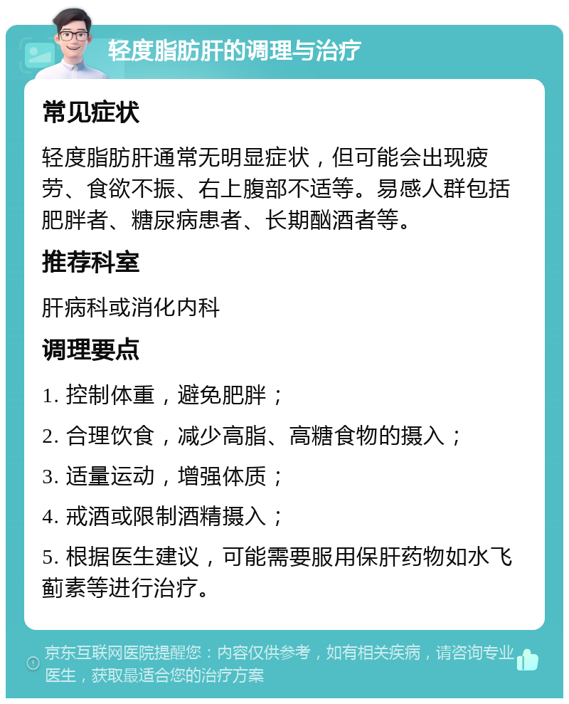 轻度脂肪肝的调理与治疗 常见症状 轻度脂肪肝通常无明显症状，但可能会出现疲劳、食欲不振、右上腹部不适等。易感人群包括肥胖者、糖尿病患者、长期酗酒者等。 推荐科室 肝病科或消化内科 调理要点 1. 控制体重，避免肥胖； 2. 合理饮食，减少高脂、高糖食物的摄入； 3. 适量运动，增强体质； 4. 戒酒或限制酒精摄入； 5. 根据医生建议，可能需要服用保肝药物如水飞蓟素等进行治疗。