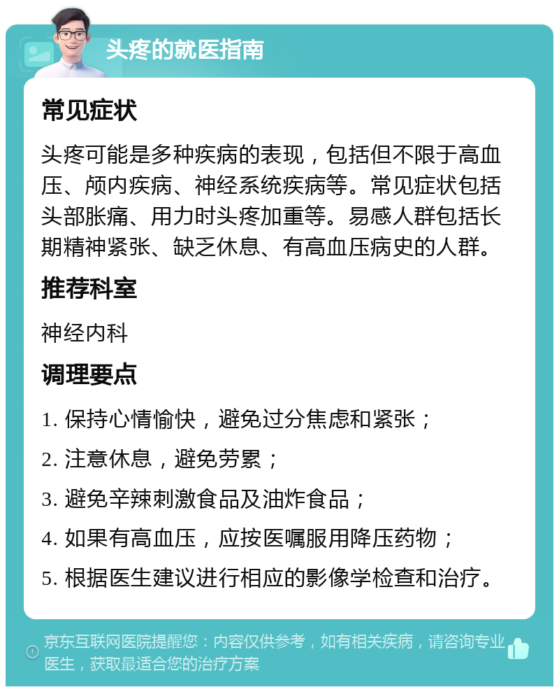 头疼的就医指南 常见症状 头疼可能是多种疾病的表现，包括但不限于高血压、颅内疾病、神经系统疾病等。常见症状包括头部胀痛、用力时头疼加重等。易感人群包括长期精神紧张、缺乏休息、有高血压病史的人群。 推荐科室 神经内科 调理要点 1. 保持心情愉快，避免过分焦虑和紧张； 2. 注意休息，避免劳累； 3. 避免辛辣刺激食品及油炸食品； 4. 如果有高血压，应按医嘱服用降压药物； 5. 根据医生建议进行相应的影像学检查和治疗。