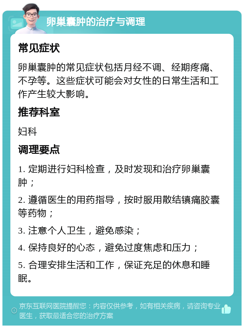 卵巢囊肿的治疗与调理 常见症状 卵巢囊肿的常见症状包括月经不调、经期疼痛、不孕等。这些症状可能会对女性的日常生活和工作产生较大影响。 推荐科室 妇科 调理要点 1. 定期进行妇科检查，及时发现和治疗卵巢囊肿； 2. 遵循医生的用药指导，按时服用散结镇痛胶囊等药物； 3. 注意个人卫生，避免感染； 4. 保持良好的心态，避免过度焦虑和压力； 5. 合理安排生活和工作，保证充足的休息和睡眠。