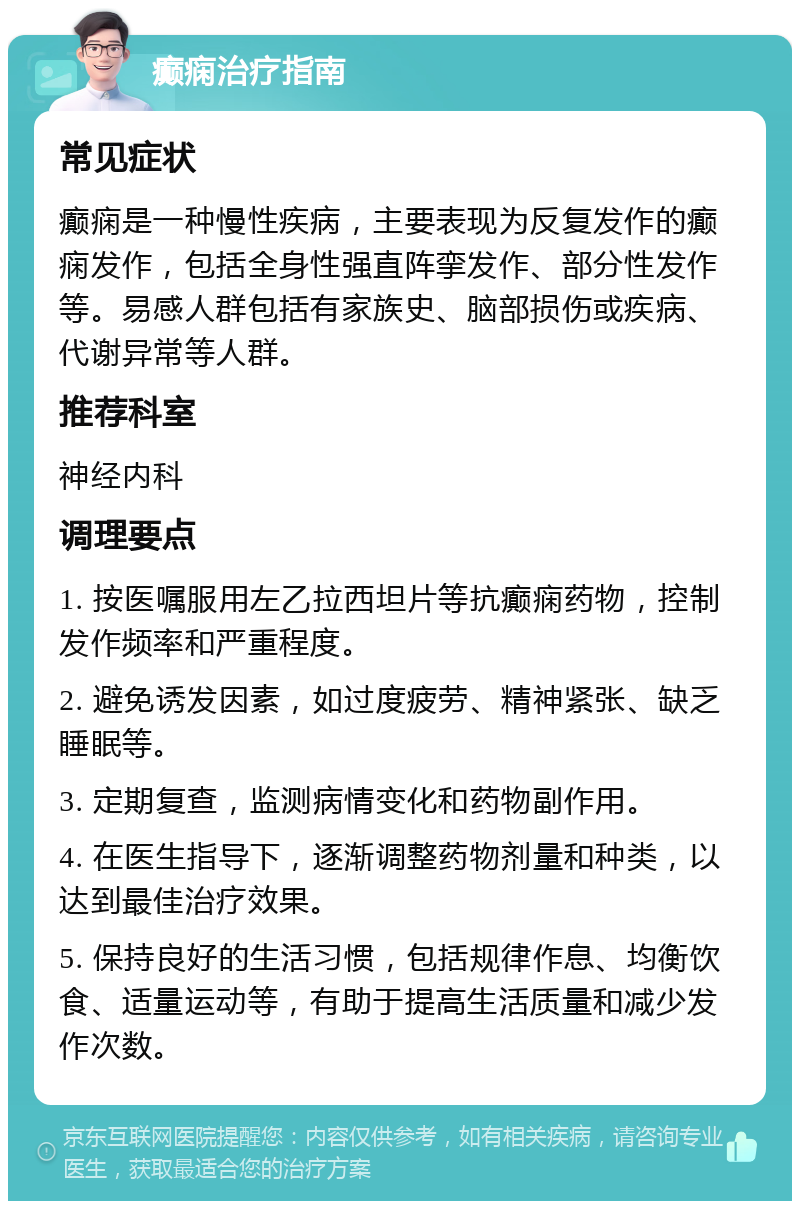 癫痫治疗指南 常见症状 癫痫是一种慢性疾病，主要表现为反复发作的癫痫发作，包括全身性强直阵挛发作、部分性发作等。易感人群包括有家族史、脑部损伤或疾病、代谢异常等人群。 推荐科室 神经内科 调理要点 1. 按医嘱服用左乙拉西坦片等抗癫痫药物，控制发作频率和严重程度。 2. 避免诱发因素，如过度疲劳、精神紧张、缺乏睡眠等。 3. 定期复查，监测病情变化和药物副作用。 4. 在医生指导下，逐渐调整药物剂量和种类，以达到最佳治疗效果。 5. 保持良好的生活习惯，包括规律作息、均衡饮食、适量运动等，有助于提高生活质量和减少发作次数。