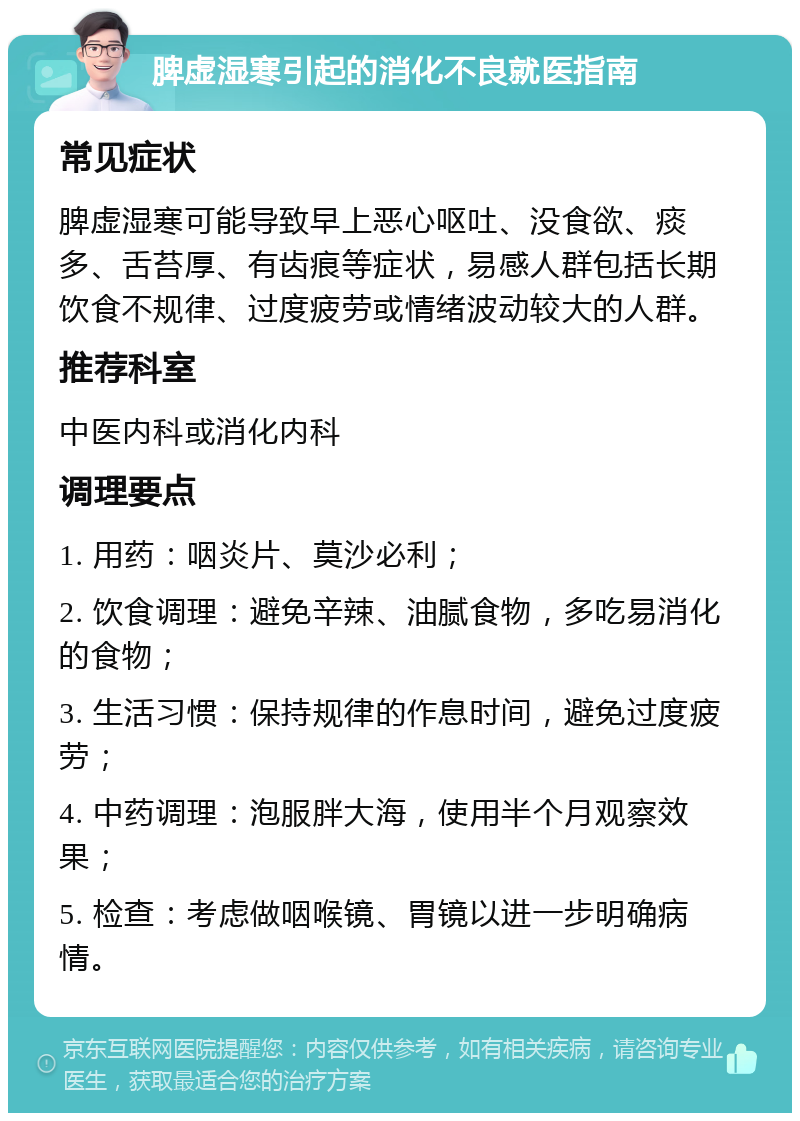 脾虚湿寒引起的消化不良就医指南 常见症状 脾虚湿寒可能导致早上恶心呕吐、没食欲、痰多、舌苔厚、有齿痕等症状，易感人群包括长期饮食不规律、过度疲劳或情绪波动较大的人群。 推荐科室 中医内科或消化内科 调理要点 1. 用药：咽炎片、莫沙必利； 2. 饮食调理：避免辛辣、油腻食物，多吃易消化的食物； 3. 生活习惯：保持规律的作息时间，避免过度疲劳； 4. 中药调理：泡服胖大海，使用半个月观察效果； 5. 检查：考虑做咽喉镜、胃镜以进一步明确病情。