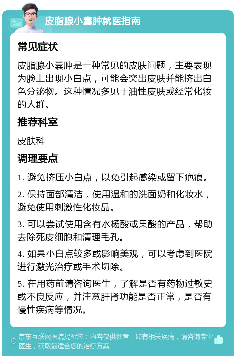 皮脂腺小囊肿就医指南 常见症状 皮脂腺小囊肿是一种常见的皮肤问题，主要表现为脸上出现小白点，可能会突出皮肤并能挤出白色分泌物。这种情况多见于油性皮肤或经常化妆的人群。 推荐科室 皮肤科 调理要点 1. 避免挤压小白点，以免引起感染或留下疤痕。 2. 保持面部清洁，使用温和的洗面奶和化妆水，避免使用刺激性化妆品。 3. 可以尝试使用含有水杨酸或果酸的产品，帮助去除死皮细胞和清理毛孔。 4. 如果小白点较多或影响美观，可以考虑到医院进行激光治疗或手术切除。 5. 在用药前请咨询医生，了解是否有药物过敏史或不良反应，并注意肝肾功能是否正常，是否有慢性疾病等情况。