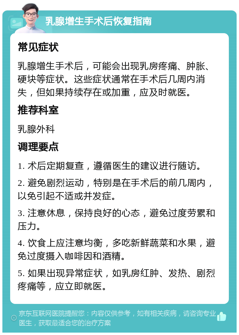 乳腺增生手术后恢复指南 常见症状 乳腺增生手术后，可能会出现乳房疼痛、肿胀、硬块等症状。这些症状通常在手术后几周内消失，但如果持续存在或加重，应及时就医。 推荐科室 乳腺外科 调理要点 1. 术后定期复查，遵循医生的建议进行随访。 2. 避免剧烈运动，特别是在手术后的前几周内，以免引起不适或并发症。 3. 注意休息，保持良好的心态，避免过度劳累和压力。 4. 饮食上应注意均衡，多吃新鲜蔬菜和水果，避免过度摄入咖啡因和酒精。 5. 如果出现异常症状，如乳房红肿、发热、剧烈疼痛等，应立即就医。